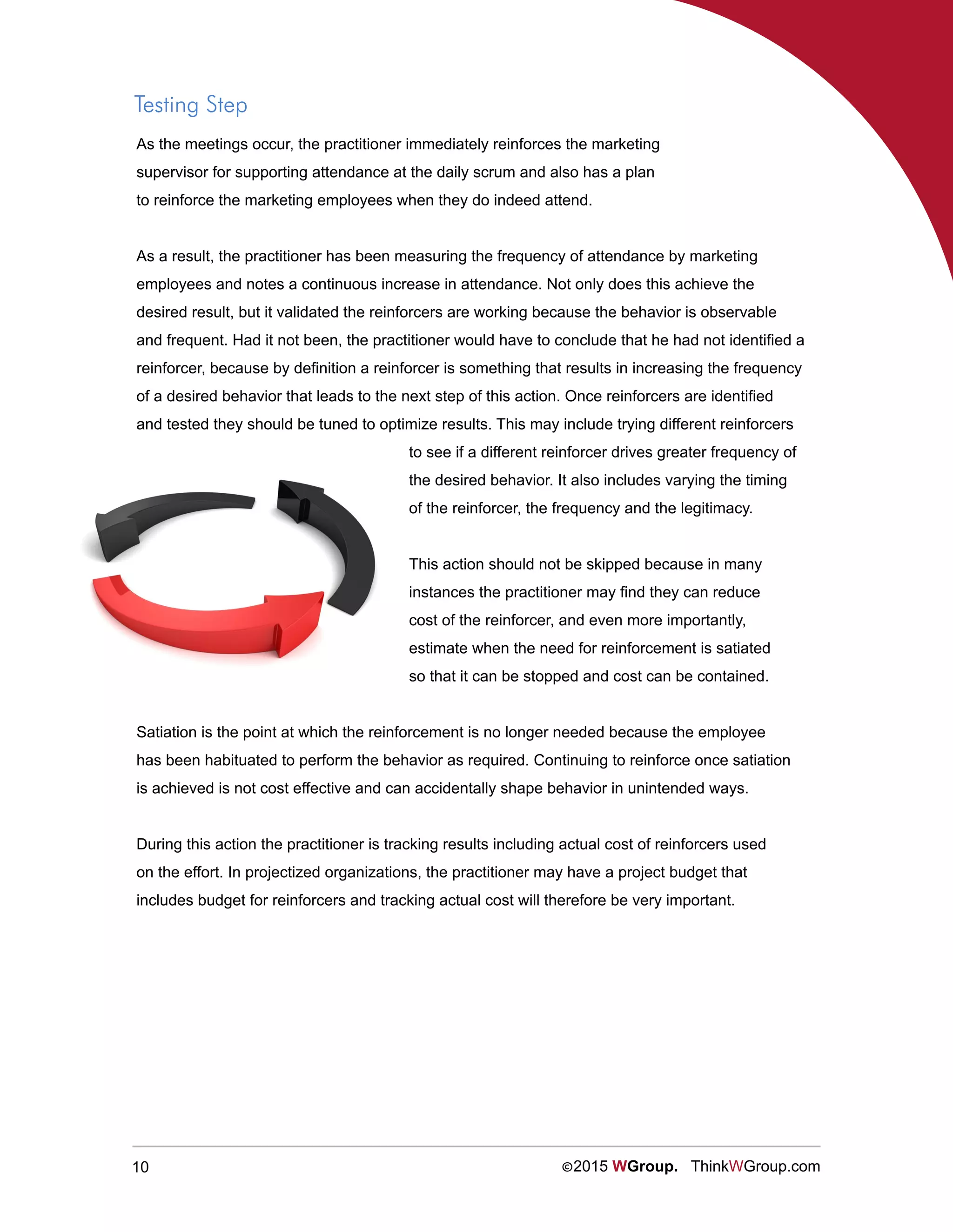 10 ©2015 WGroup. ThinkWGroup.com
Testing Step
As the meetings occur, the practitioner immediately reinforces the marketing
supervisor for supporting attendance at the daily scrum and also has a plan
to reinforce the marketing employees when they do indeed attend.
As a result, the practitioner has been measuring the frequency of attendance by marketing
employees and notes a continuous increase in attendance. Not only does this achieve the
desired result, but it validated the reinforcers are working because the behavior is observable
and frequent. Had it not been, the practitioner would have to conclude that he had not identified a
reinforcer, because by definition a reinforcer is something that results in increasing the frequency
of a desired behavior that leads to the next step of this action. Once reinforcers are identified
and tested they should be tuned to optimize results. This may include trying different reinforcers
to see if a different reinforcer drives greater frequency of
the desired behavior. It also includes varying the timing
of the reinforcer, the frequency and the legitimacy.
This action should not be skipped because in many
instances the practitioner may find they can reduce
cost of the reinforcer, and even more importantly,
estimate when the need for reinforcement is satiated
so that it can be stopped and cost can be contained.
Satiation is the point at which the reinforcement is no longer needed because the employee
has been habituated to perform the behavior as required. Continuing to reinforce once satiation
is achieved is not cost effective and can accidentally shape behavior in unintended ways.
During this action the practitioner is tracking results including actual cost of reinforcers used
on the effort. In projectized organizations, the practitioner may have a project budget that
includes budget for reinforcers and tracking actual cost will therefore be very important.
 