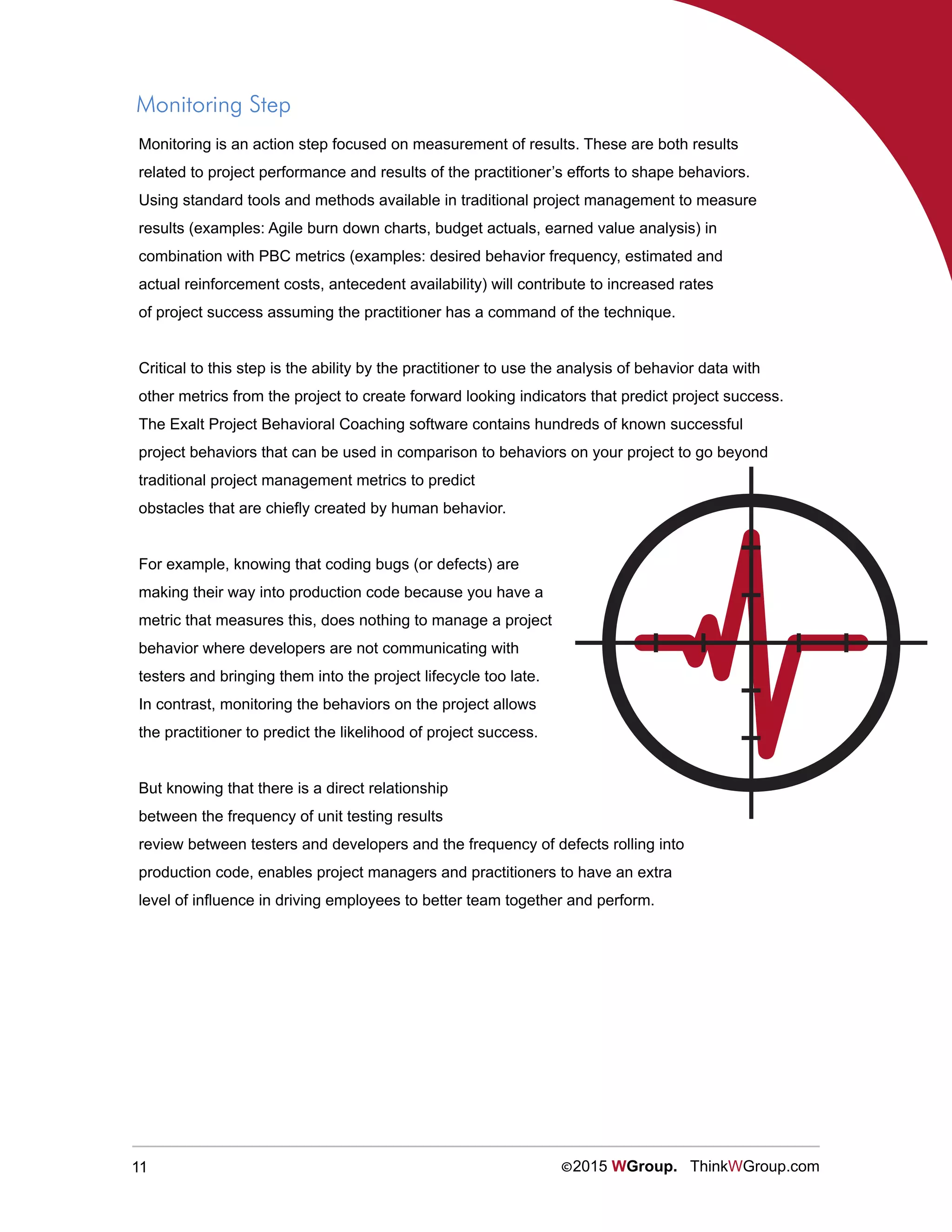 11 ©2015 WGroup. ThinkWGroup.com
Monitoring Step
Monitoring is an action step focused on measurement of results. These are both results
related to project performance and results of the practitioner’s efforts to shape behaviors.
Using standard tools and methods available in traditional project management to measure
results (examples: Agile burn down charts, budget actuals, earned value analysis) in
combination with PBC metrics (examples: desired behavior frequency, estimated and
actual reinforcement costs, antecedent availability) will contribute to increased rates
of project success assuming the practitioner has a command of the technique.
Critical to this step is the ability by the practitioner to use the analysis of behavior data with
other metrics from the project to create forward looking indicators that predict project success.
The Exalt Project Behavioral Coaching software contains hundreds of known successful
project behaviors that can be used in comparison to behaviors on your project to go beyond
traditional project management metrics to predict
obstacles that are chiefly created by human behavior.
For example, knowing that coding bugs (or defects) are
making their way into production code because you have a
metric that measures this, does nothing to manage a project
behavior where developers are not communicating with
testers and bringing them into the project lifecycle too late.
In contrast, monitoring the behaviors on the project allows
the practitioner to predict the likelihood of project success.
But knowing that there is a direct relationship
between the frequency of unit testing results
review between testers and developers and the frequency of defects rolling into
production code, enables project managers and practitioners to have an extra
level of influence in driving employees to better team together and perform.
 
