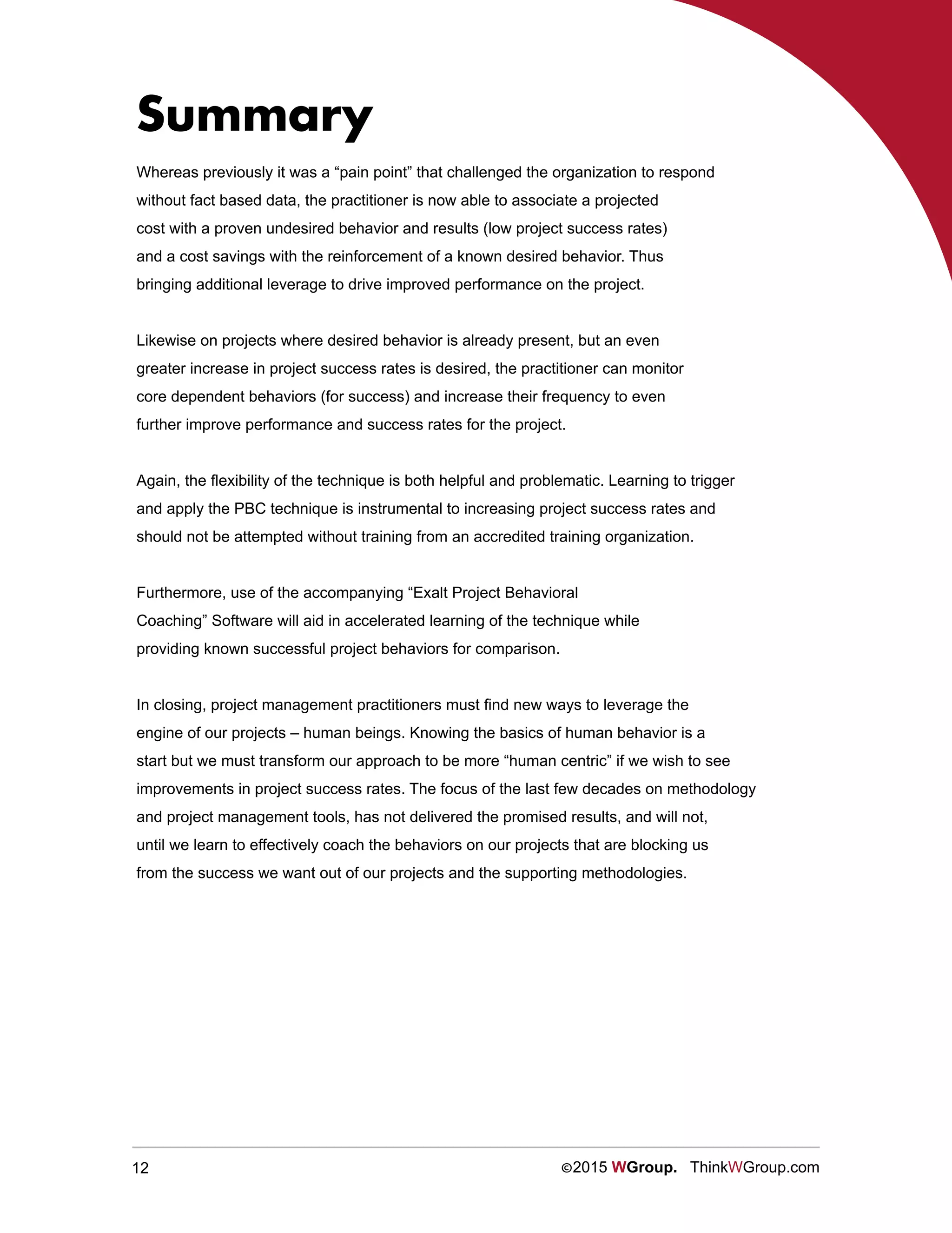 12 ©2015 WGroup. ThinkWGroup.com
Whereas previously it was a “pain point” that challenged the organization to respond
without fact based data, the practitioner is now able to associate a projected
cost with a proven undesired behavior and results (low project success rates)
and a cost savings with the reinforcement of a known desired behavior. Thus
bringing additional leverage to drive improved performance on the project.
Likewise on projects where desired behavior is already present, but an even
greater increase in project success rates is desired, the practitioner can monitor
core dependent behaviors (for success) and increase their frequency to even
further improve performance and success rates for the project.
Again, the flexibility of the technique is both helpful and problematic. Learning to trigger
and apply the PBC technique is instrumental to increasing project success rates and
should not be attempted without training from an accredited training organization.
Furthermore, use of the accompanying “Exalt Project Behavioral
Coaching” Software will aid in accelerated learning of the technique while
providing known successful project behaviors for comparison.
In closing, project management practitioners must find new ways to leverage the
engine of our projects – human beings. Knowing the basics of human behavior is a
start but we must transform our approach to be more “human centric” if we wish to see
improvements in project success rates. The focus of the last few decades on methodology
and project management tools, has not delivered the promised results, and will not,
until we learn to effectively coach the behaviors on our projects that are blocking us
from the success we want out of our projects and the supporting methodologies.
Summary
 