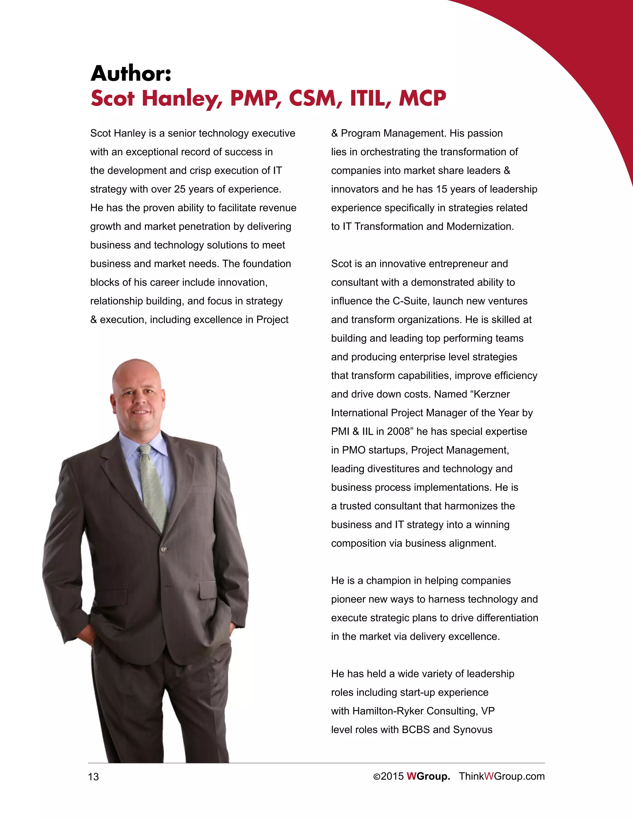 13 ©2015 WGroup. ThinkWGroup.com
Scot Hanley is a senior technology executive
with an exceptional record of success in
the development and crisp execution of IT
strategy with over 25 years of experience.
He has the proven ability to facilitate revenue
growth and market penetration by delivering
business and technology solutions to meet
business and market needs. The foundation
blocks of his career include innovation,
relationship building, and focus in strategy
& execution, including excellence in Project
& Program Management. His passion
lies in orchestrating the transformation of
companies into market share leaders &
innovators and he has 15 years of leadership
experience specifically in strategies related
to IT Transformation and Modernization.
Scot is an innovative entrepreneur and
consultant with a demonstrated ability to
influence the C-Suite, launch new ventures
and transform organizations. He is skilled at
building and leading top performing teams
and producing enterprise level strategies
that transform capabilities, improve efficiency
and drive down costs. Named “Kerzner
International Project Manager of the Year by
PMI & IIL in 2008” he has special expertise
in PMO startups, Project Management,
leading divestitures and technology and
business process implementations. He is
a trusted consultant that harmonizes the
business and IT strategy into a winning
composition via business alignment.
He is a champion in helping companies
pioneer new ways to harness technology and
execute strategic plans to drive differentiation
in the market via delivery excellence.
He has held a wide variety of leadership
roles including start-up experience
with Hamilton-Ryker Consulting, VP
level roles with BCBS and Synovus
Author:
Scot Hanley, PMP, CSM, ITIL, MCP
 