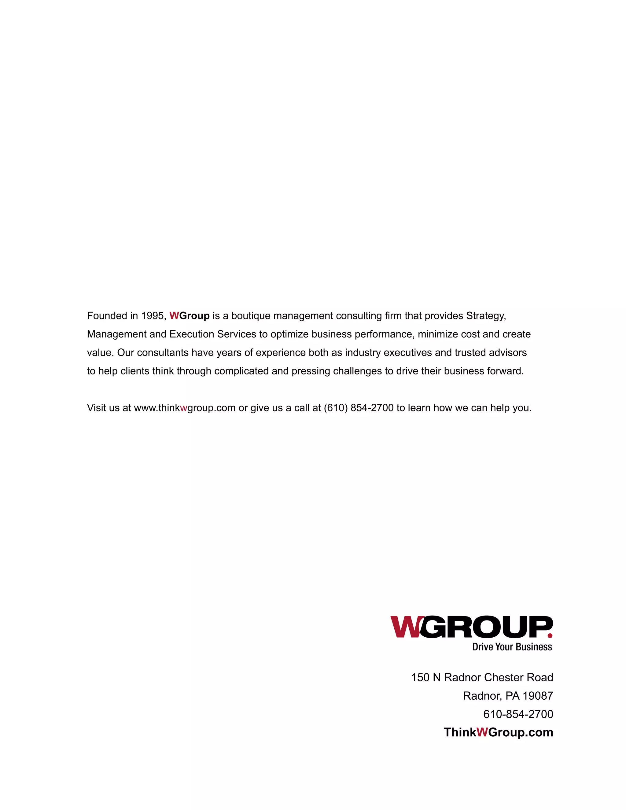 Drive Your Business
Founded in 1995, WGroup is a boutique management consulting firm that provides Strategy,
Management and Execution Services to optimize business performance, minimize cost and create
value. Our consultants have years of experience both as industry executives and trusted advisors
to help clients think through complicated and pressing challenges to drive their business forward.
Visit us at www.thinkwgroup.com or give us a call at (610) 854-2700 to learn how we can help you.
150 N Radnor Chester Road
Radnor, PA 19087
610-854-2700
ThinkWGroup.com
 
