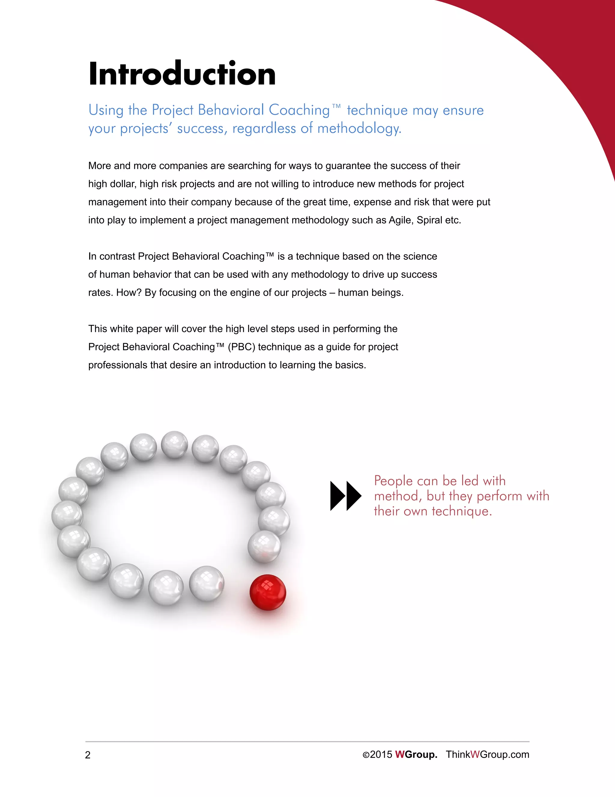 2 ©2015 WGroup. ThinkWGroup.com
More and more companies are searching for ways to guarantee the success of their
high dollar, high risk projects and are not willing to introduce new methods for project
management into their company because of the great time, expense and risk that were put
into play to implement a project management methodology such as Agile, Spiral etc.
In contrast Project Behavioral Coaching™ is a technique based on the science
of human behavior that can be used with any methodology to drive up success
rates. How? By focusing on the engine of our projects – human beings.
This white paper will cover the high level steps used in performing the
Project Behavioral Coaching™ (PBC) technique as a guide for project
professionals that desire an introduction to learning the basics.
Introduction
People can be led with
method, but they perform with
their own technique.
Using the Project Behavioral Coaching™ technique may ensure
your projects’ success, regardless of methodology.
 