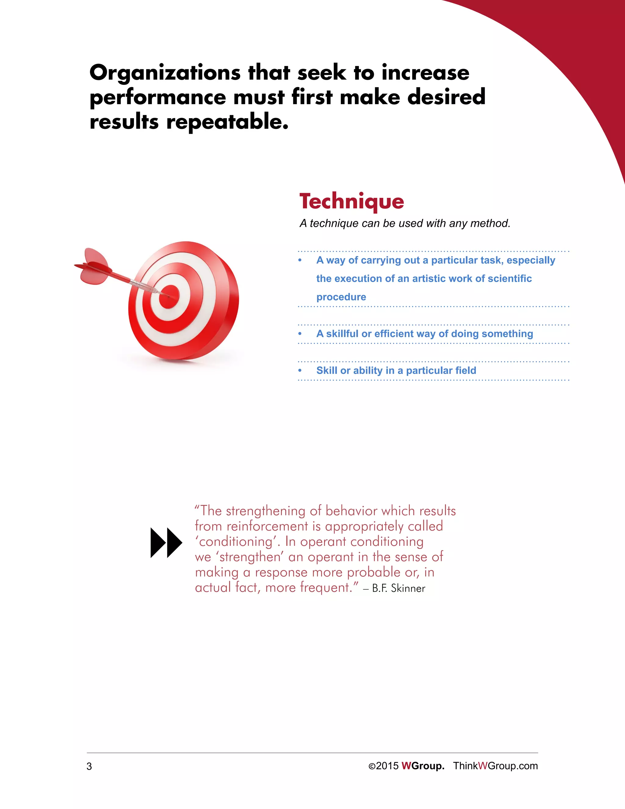 3 ©2015 WGroup. ThinkWGroup.com
Organizations that seek to increase
performance must first make desired
results repeatable.
A technique can be used with any method.
“The strengthening of behavior which results
from reinforcement is appropriately called
‘conditioning’. In operant conditioning
we ‘strengthen’ an operant in the sense of
making a response more probable or, in
actual fact, more frequent.” – B.F. Skinner

Technique
•	 A way of carrying out a particular task, especially
the execution of an artistic work of scientific
procedure
•	 A skillful or efficient way of doing something
•	 Skill or ability in a particular field
 