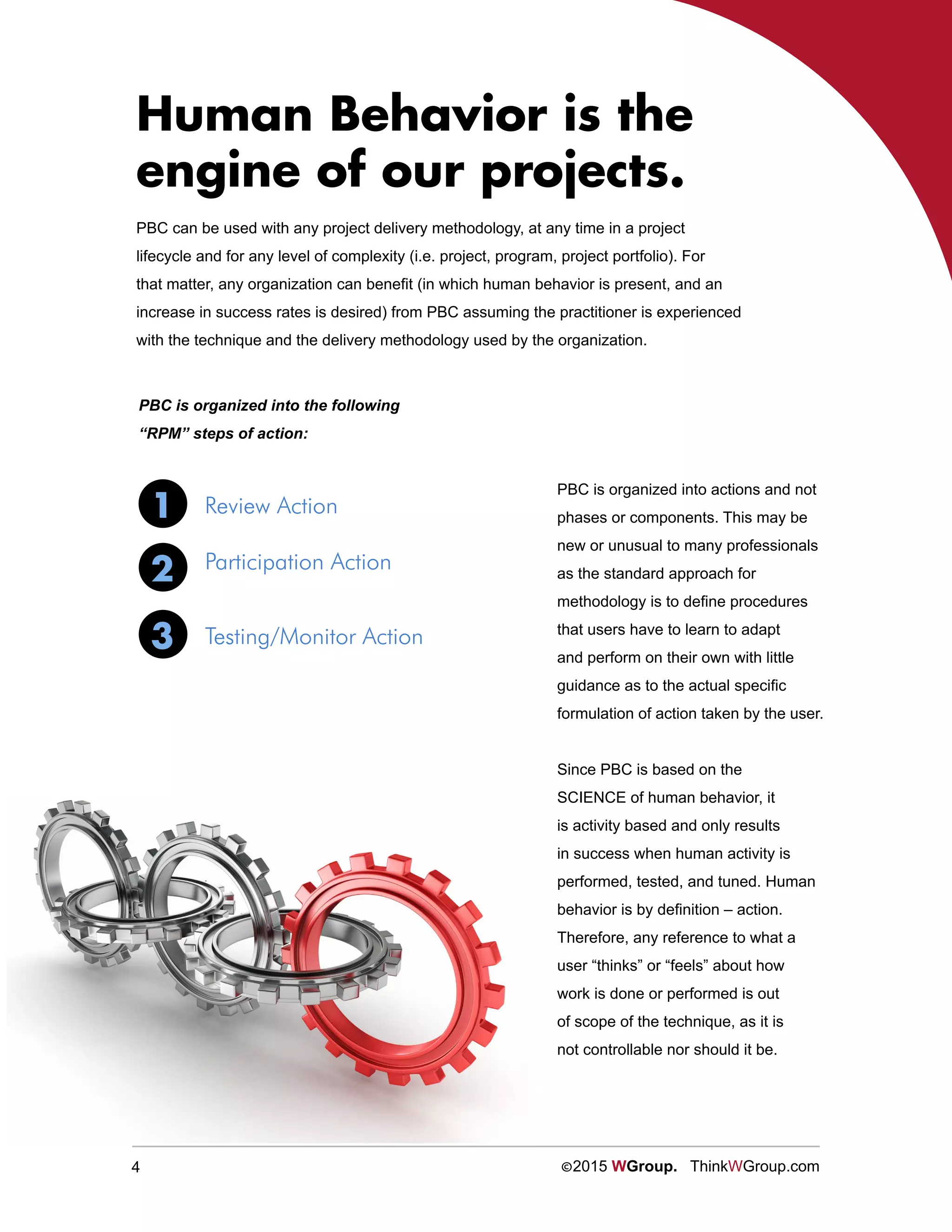 4 ©2015 WGroup. ThinkWGroup.com
PBC can be used with any project delivery methodology, at any time in a project
lifecycle and for any level of complexity (i.e. project, program, project portfolio). For
that matter, any organization can benefit (in which human behavior is present, and an
increase in success rates is desired) from PBC assuming the practitioner is experienced
with the technique and the delivery methodology used by the organization.
Human Behavior is the
engine of our projects.
1
2
3
Review Action
Participation Action
Testing/Monitor Action
PBC is organized into actions and not
phases or components. This may be
new or unusual to many professionals
as the standard approach for
methodology is to define procedures
that users have to learn to adapt
and perform on their own with little
guidance as to the actual specific
formulation of action taken by the user.
Since PBC is based on the
SCIENCE of human behavior, it
is activity based and only results
in success when human activity is
performed, tested, and tuned. Human
behavior is by definition – action.
Therefore, any reference to what a
user “thinks” or “feels” about how
work is done or performed is out
of scope of the technique, as it is
not controllable nor should it be.
PBC is organized into the following
“RPM” steps of action:
 