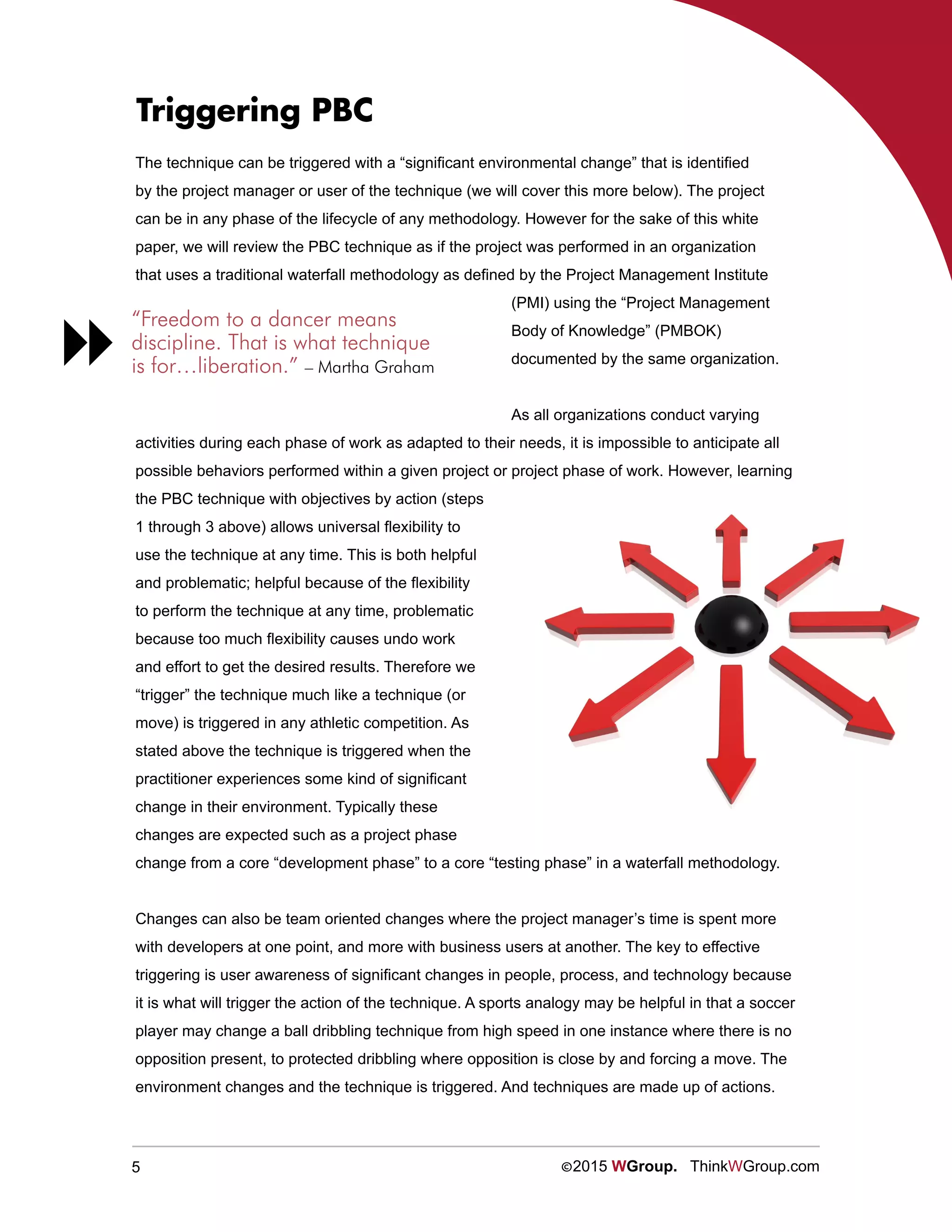 5 ©2015 WGroup. ThinkWGroup.com
Triggering PBC
The technique can be triggered with a “significant environmental change” that is identified
by the project manager or user of the technique (we will cover this more below). The project
can be in any phase of the lifecycle of any methodology. However for the sake of this white
paper, we will review the PBC technique as if the project was performed in an organization
that uses a traditional waterfall methodology as defined by the Project Management Institute
(PMI) using the “Project Management
Body of Knowledge” (PMBOK)
documented by the same organization.
As all organizations conduct varying
activities during each phase of work as adapted to their needs, it is impossible to anticipate all
possible behaviors performed within a given project or project phase of work. However, learning
the PBC technique with objectives by action (steps
1 through 3 above) allows universal flexibility to
use the technique at any time. This is both helpful
and problematic; helpful because of the flexibility
to perform the technique at any time, problematic
because too much flexibility causes undo work
and effort to get the desired results. Therefore we
“trigger” the technique much like a technique (or
move) is triggered in any athletic competition. As
stated above the technique is triggered when the
practitioner experiences some kind of significant
change in their environment. Typically these
changes are expected such as a project phase
change from a core “development phase” to a core “testing phase” in a waterfall methodology.
Changes can also be team oriented changes where the project manager’s time is spent more
with developers at one point, and more with business users at another. The key to effective
triggering is user awareness of significant changes in people, process, and technology because
it is what will trigger the action of the technique. A sports analogy may be helpful in that a soccer
player may change a ball dribbling technique from high speed in one instance where there is no
opposition present, to protected dribbling where opposition is close by and forcing a move. The
environment changes and the technique is triggered. And techniques are made up of actions.
“Freedom to a dancer means
discipline. That is what technique
is for…liberation.” – Martha Graham

 