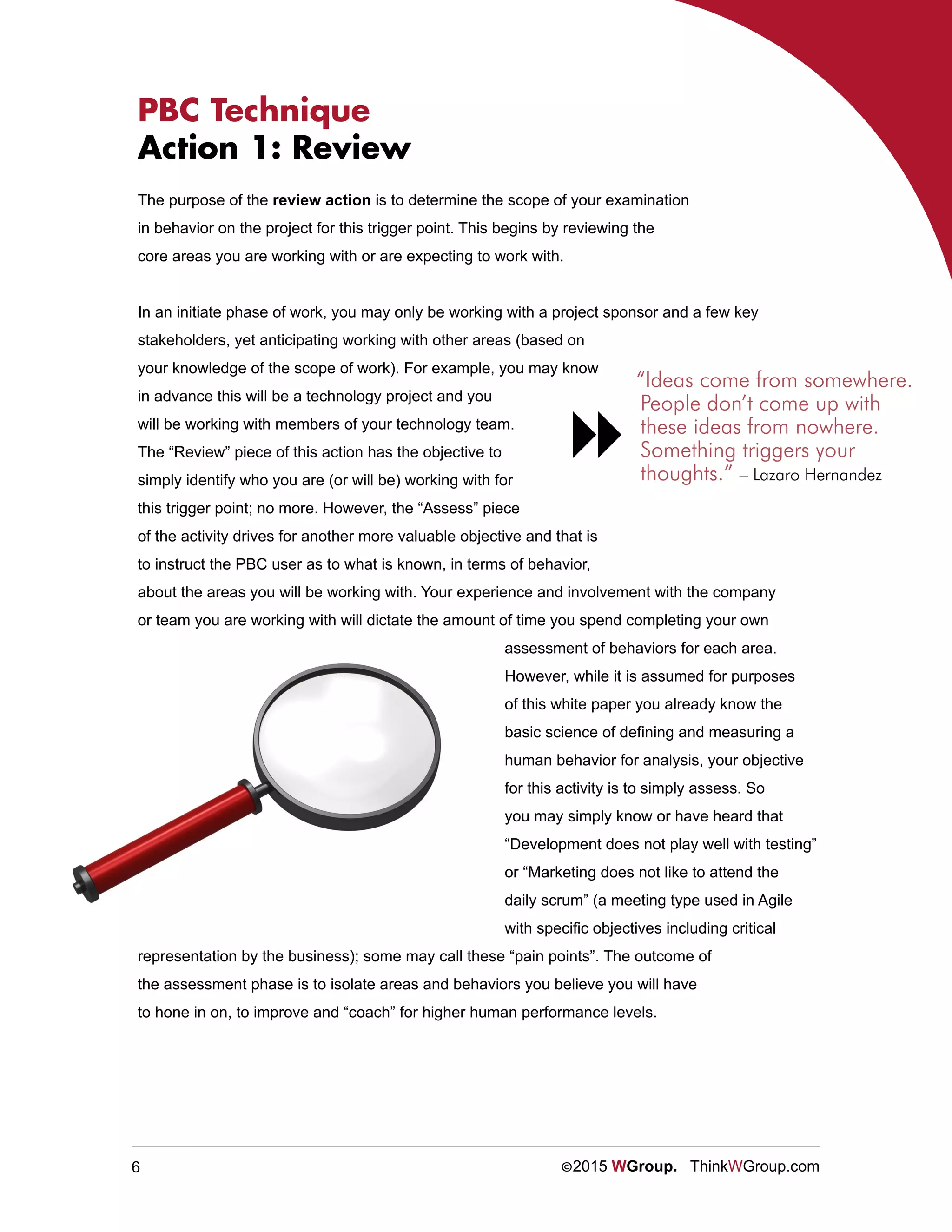 6 ©2015 WGroup. ThinkWGroup.com
PBC Technique
Action 1: Review
The purpose of the review action is to determine the scope of your examination
in behavior on the project for this trigger point. This begins by reviewing the
core areas you are working with or are expecting to work with.
In an initiate phase of work, you may only be working with a project sponsor and a few key
stakeholders, yet anticipating working with other areas (based on
your knowledge of the scope of work). For example, you may know
in advance this will be a technology project and you
will be working with members of your technology team.
The “Review” piece of this action has the objective to
simply identify who you are (or will be) working with for
this trigger point; no more. However, the “Assess” piece
of the activity drives for another more valuable objective and that is
to instruct the PBC user as to what is known, in terms of behavior,
about the areas you will be working with. Your experience and involvement with the company
or team you are working with will dictate the amount of time you spend completing your own
assessment of behaviors for each area.
However, while it is assumed for purposes
of this white paper you already know the
basic science of defining and measuring a
human behavior for analysis, your objective
for this activity is to simply assess. So
you may simply know or have heard that
“Development does not play well with testing”
or “Marketing does not like to attend the
daily scrum” (a meeting type used in Agile
with specific objectives including critical
representation by the business); some may call these “pain points”. The outcome of
the assessment phase is to isolate areas and behaviors you believe you will have
to hone in on, to improve and “coach” for higher human performance levels.
“Ideas come from somewhere.
People don’t come up with
these ideas from nowhere.
Something triggers your
thoughts.” – Lazaro Hernandez

 