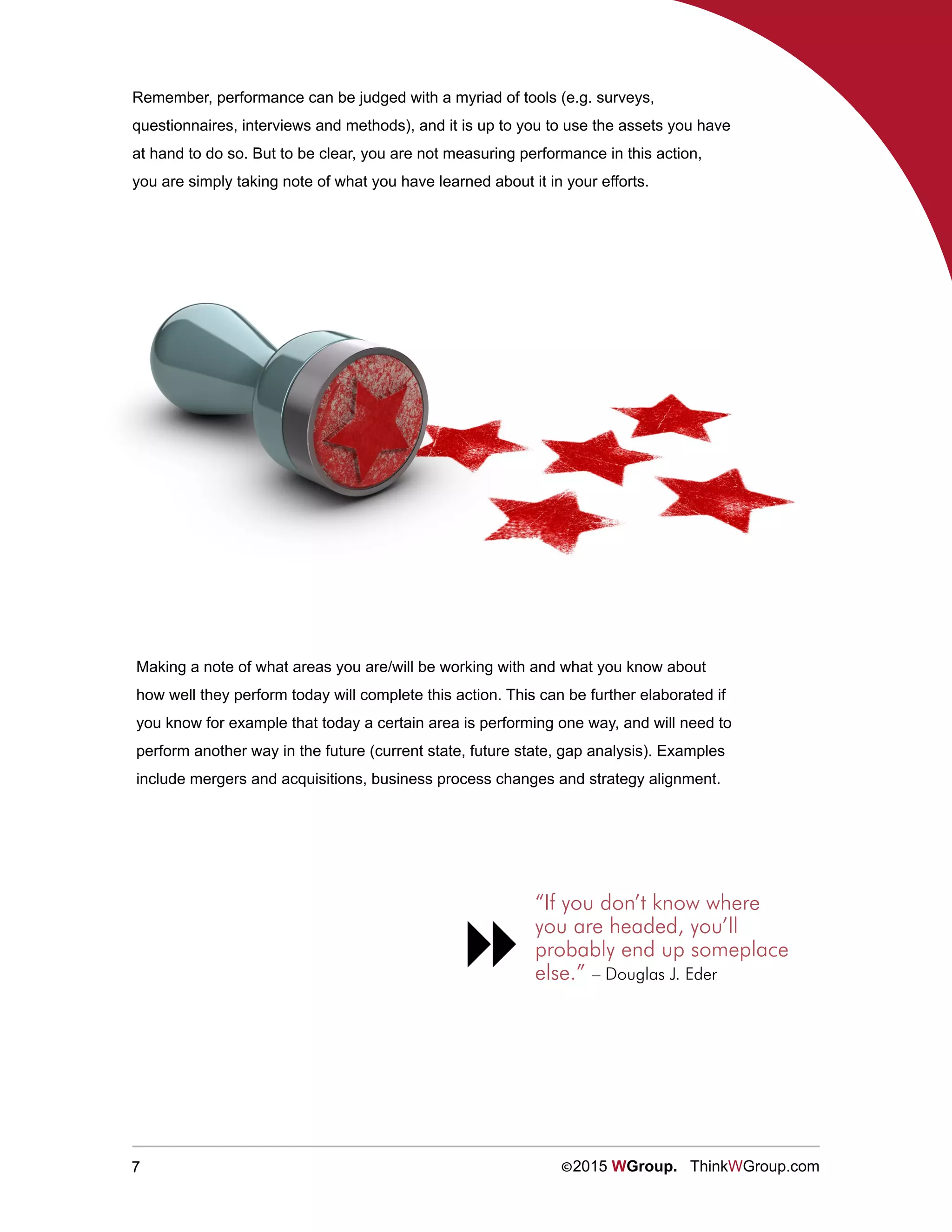 7 ©2015 WGroup. ThinkWGroup.com
Making a note of what areas you are/will be working with and what you know about
how well they perform today will complete this action. This can be further elaborated if
you know for example that today a certain area is performing one way, and will need to
perform another way in the future (current state, future state, gap analysis). Examples
include mergers and acquisitions, business process changes and strategy alignment.
“If you don’t know where
you are headed, you’ll
probably end up someplace
else.” – Douglas J. Eder

Remember, performance can be judged with a myriad of tools (e.g. surveys,
questionnaires, interviews and methods), and it is up to you to use the assets you have
at hand to do so. But to be clear, you are not measuring performance in this action,
you are simply taking note of what you have learned about it in your efforts.
 