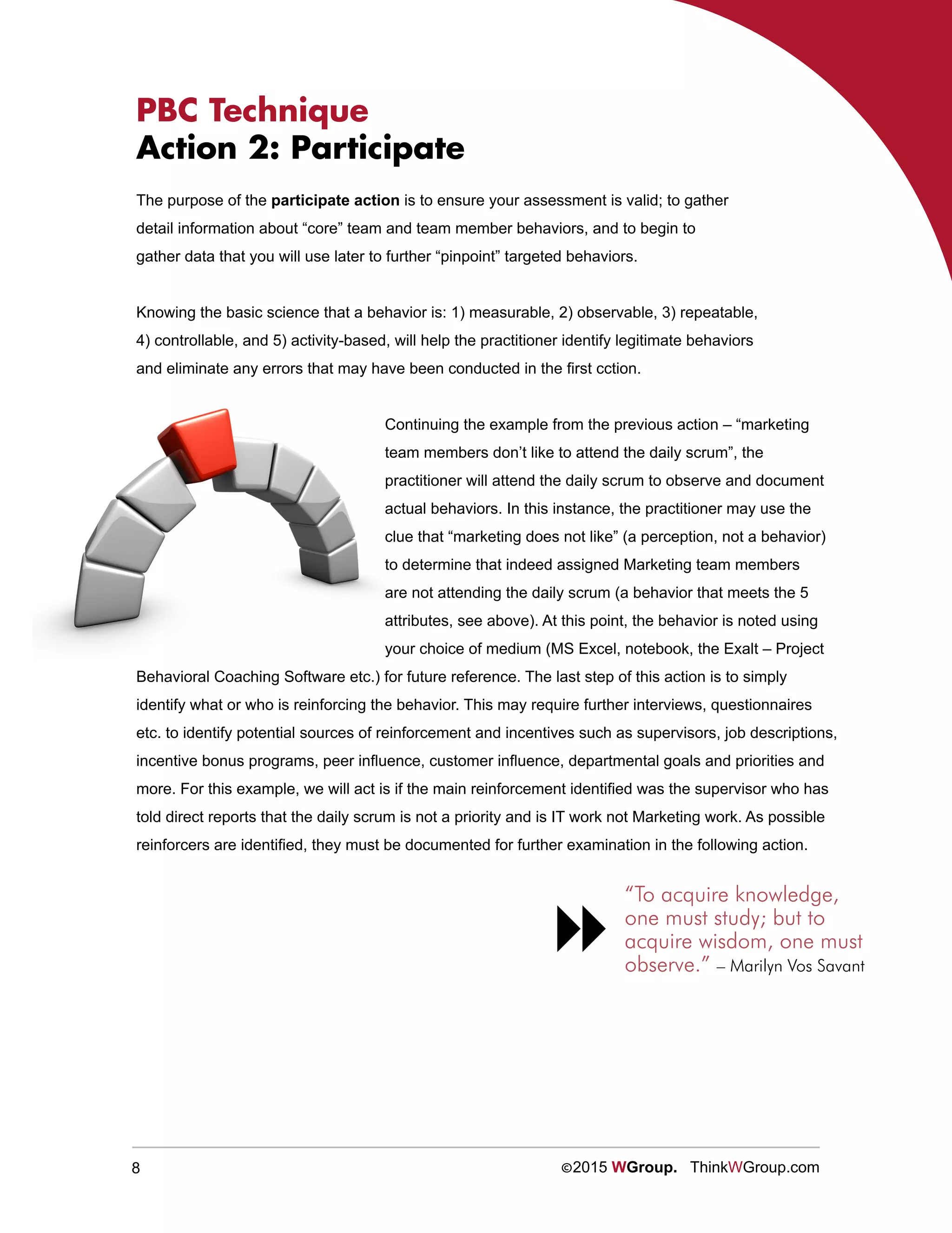 8 ©2015 WGroup. ThinkWGroup.com
PBC Technique
Action 2: Participate
The purpose of the participate action is to ensure your assessment is valid; to gather
detail information about “core” team and team member behaviors, and to begin to
gather data that you will use later to further “pinpoint” targeted behaviors.
Knowing the basic science that a behavior is: 1) measurable, 2) observable, 3) repeatable,
4) controllable, and 5) activity-based, will help the practitioner identify legitimate behaviors
and eliminate any errors that may have been conducted in the first cction.
Continuing the example from the previous action – “marketing
team members don’t like to attend the daily scrum”, the
practitioner will attend the daily scrum to observe and document
actual behaviors. In this instance, the practitioner may use the
clue that “marketing does not like” (a perception, not a behavior)
to determine that indeed assigned Marketing team members
are not attending the daily scrum (a behavior that meets the 5
attributes, see above). At this point, the behavior is noted using
your choice of medium (MS Excel, notebook, the Exalt – Project
Behavioral Coaching Software etc.) for future reference. The last step of this action is to simply
identify what or who is reinforcing the behavior. This may require further interviews, questionnaires
etc. to identify potential sources of reinforcement and incentives such as supervisors, job descriptions,
incentive bonus programs, peer influence, customer influence, departmental goals and priorities and
more. For this example, we will act is if the main reinforcement identified was the supervisor who has
told direct reports that the daily scrum is not a priority and is IT work not Marketing work. As possible
reinforcers are identified, they must be documented for further examination in the following action.
“To acquire knowledge,
one must study; but to
acquire wisdom, one must
observe.” – Marilyn Vos Savant

 