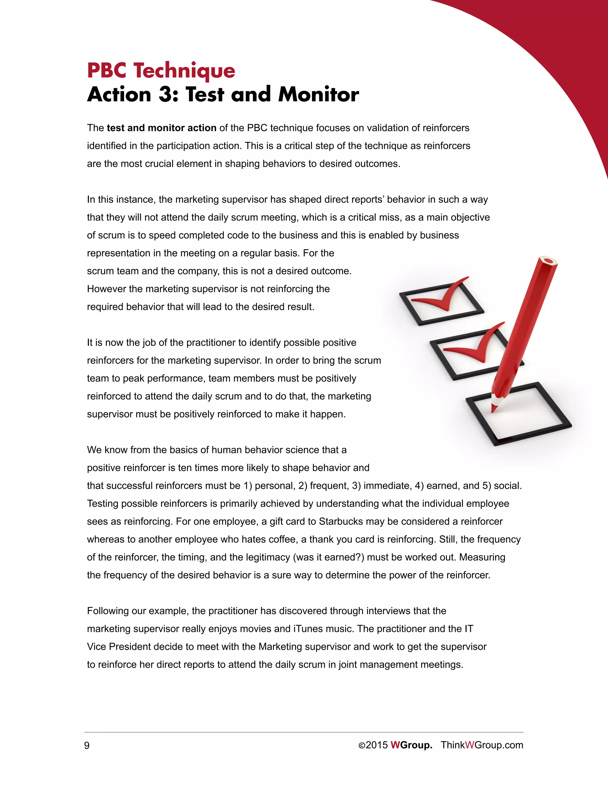 9 ©2015 WGroup. ThinkWGroup.com
PBC Technique
Action 3: Test and Monitor
The test and monitor action of the PBC technique focuses on validation of reinforcers
identified in the participation action. This is a critical step of the technique as reinforcers
are the most crucial element in shaping behaviors to desired outcomes.
In this instance, the marketing supervisor has shaped direct reports’ behavior in such a way
that they will not attend the daily scrum meeting, which is a critical miss, as a main objective
of scrum is to speed completed code to the business and this is enabled by business
representation in the meeting on a regular basis. For the
scrum team and the company, this is not a desired outcome.
However the marketing supervisor is not reinforcing the
required behavior that will lead to the desired result.
It is now the job of the practitioner to identify possible positive
reinforcers for the marketing supervisor. In order to bring the scrum
team to peak performance, team members must be positively
reinforced to attend the daily scrum and to do that, the marketing
supervisor must be positively reinforced to make it happen.
We know from the basics of human behavior science that a
positive reinforcer is ten times more likely to shape behavior and
that successful reinforcers must be 1) personal, 2) frequent, 3) immediate, 4) earned, and 5) social.
Testing possible reinforcers is primarily achieved by understanding what the individual employee
sees as reinforcing. For one employee, a gift card to Starbucks may be considered a reinforcer
whereas to another employee who hates coffee, a thank you card is reinforcing. Still, the frequency
of the reinforcer, the timing, and the legitimacy (was it earned?) must be worked out. Measuring
the frequency of the desired behavior is a sure way to determine the power of the reinforcer.
Following our example, the practitioner has discovered through interviews that the
marketing supervisor really enjoys movies and iTunes music. The practitioner and the IT
Vice President decide to meet with the Marketing supervisor and work to get the supervisor
to reinforce her direct reports to attend the daily scrum in joint management meetings.
 