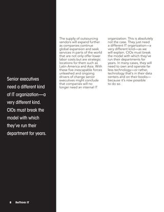 Senior executives
need a different kind
of IT organization—a
very different kind.
CIOs must break the
model with which
they’ve run their
department for years.
8 ReThink IT
The supply of outsourcing
vendors will expand further
as companies continue
global expansion and seek
services in parts of the world
that are not only offer lower
labor costs but are strategic
locations for them such as
Latin America and Asia. With
these five inescapable forces
unleashed and ongoing
drivers of change senior
executives might conclude
that companies will no
longer need an internal IT
organization. This is absolutely
not the case. They just need
a different IT organization—a
very different kind—as we
will explain. CIOs must break
the model with which they’ve
run their departments for
years. In many cases, they will
need to own and operate far
less technology—or rather,
technology that’s in their data
centers and on their books—
because it’s now possible
to do so.
 