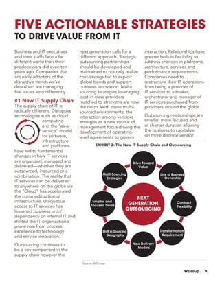 WGroup 9
Business and IT executives
and their staffs face a far
different world than their
predecessors did even ten
years ago. Companies that
are early adopters of the
disruptive trends we’ve
described are managing
five issues very differently.
#1 New IT Supply Chain
The supply chain of IT is
radically different. Disruptive
technologies such as cloud
computing
and the “as-a-
service” model
for software,
infrastructure
and platforms
have led to fundamental
changes in how IT services
are organized, managed and
delivered—whether they are
outsourced, insourced or a
combination. The reality that
IT services can be delivered
to anywhere on the globe via
the “Cloud” has accelerated
the commoditization of
infrastructure. Ubiquitous
access to IT services has
lessened business units’
dependency on internal IT and
shifted the IT organization’s
prime role from process
excellence to technology
and service innovation.
Outsourcing continues to
be a key component in the
supply chain however the
next generation calls for a
different approach. Strategic
outsourcing partnerships
should be developed and
maintained to not only realize
cost-savings but to exploit
global trends and support
business innovation. Multi-
sourcing strategies leveraging
best-in-class providers
matched to strengths are now
the norm. With these multi-
sourced environments, the
interaction among vendors
emerges as a new source of
management focus driving the
development of operating-
level agreements to govern
interaction. Relationships have
greater built-in flexibility to
address changes in platforms,
architecture, services and
performance requirements.
Companies need to
restructure their IT operations
from being a provider of
IT services to a broker,
orchestrator and manager of
IT services purchased from
providers around the globe.
Outsourcing relationships are
smaller, more focused and
of shorter duration allowing
the business to capitalize
on more discrete vendor
Five Actionable Strategies
to Drive Value from IT
EXHIBIT 2: The New IT Supply Chain and Outsourcing
Source: WGroup
 