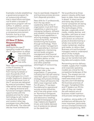 WGroup 11
Examples include establishing
a governance program for
an outsourcing contract
that is stand alone and does
not fit within a broader IT
governance program will not
suffice. In addition, vendor
management must be seen
not as a small component of
a companies procurement
function, but as a core
competency of the IT function.
#3 New IT Roles,
Responsibilities
and Skills
Shifting to this new IT
operating model will require
the IT organization to adopt
new roles and
responsibilities,
as well as
to master
new skills.
New roles and responsibilities
in the IT function: IT
organizations will move
from having hundreds or
even thousands of full-
time employees to a much
smaller headcount: dozens or
hundreds (because most of
the IT services are delivered
by external providers). These
roles will be more strategic—
i.e., helping divisional and
functional managers identify
opportunities with the
greatest promise for using
technology to sell, market,
manufacture, distribute
and conduct other key
processes more effectively
and efficiently. The roles will
also be more architectural:
how to seamlessly integrate IT
and business process services
from disparate providers.
New skills for IT professionals,
from the top down:
Leadership skills of the IT
organization must shift from
capabilities in planning and
managing hardware, software
and network infrastructure to
highly tuned capabilities in
sourcing strategy, managing
outsourcing firms, and
transforming the business
through technology. There
will be vendor management
roles specializing in contract
management, maintaining
service levels, program
management and financial
analysis to assure that service
providers deliver on the
cost, quality, responsiveness
and other potential
advantages of outsourcing.
To fulfill their new, more
strategic role in the
organization, IT executives
including the CIO will need to
raise their game in business
strategy and process thinking.
In fact, these will become the
CIO’s most important skills.
For 20 years, IT has been
foundational to operational
success across industries,
and it has only grown more
so. Numerous companies
have been Amazon’d (book
and electronics retailing),
Google’d (newspapers and
map makers) and Apple’d
(music and mobile devices)
out of existence (or placed
on the death list).
Yet as profound as those
seismic industry shifts have
been to date, more change
is ahead. In every sector
and every day, bricks and
mortar companies are being
attacked by clicks and bits.
The technologies of this
decade—especially social
media, mobile devices, and
big data—will have an even
more profound impact on
such sectors as consumer
products (transformed by a
whole new world of social
media marketing), retailing
and media, to name a few.
Business unit and functional
managers need to understand
which of the multiple
decisions they make every
day can be transformed with
big data and analytics tools.
Reinventing service delivery
models, supply chain models
and corporate operating
models are critical for the
competitive landscape of the
future. The answers are not
straightforward. Companies
need executives at the
top who aren’t blinded by
the business practices of
the past. Farsighted CIOs
and IT leaders can fill this
role—if they can master
the still-nascent arts of
business model invention
and process reengineering.
In addition, strong skills in IT
architecture will become far
more important, particularly
service-oriented architecture
strategy and planning. With
 