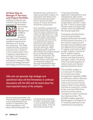 14 ReThink IT
#4 New Way to
Manage IT Services
and Project Portfolio
Leading companies are
transforming to the best
practices of Information
Technology
Service
Management
(ITSM) to
achieve
discipline,
standardization, service
excellence and process
efficiency of IT across
the enterprise. The ITSM
model provides guidance
and structure to assist IT
in the transformation from
a support organization to
running IT as a business.
The CIO and IT leadership
will need to champion ITSM
and be the bridge between
technology and the business.
As we mentioned earlier, the
new world for IT organizations
is one of shedding much
of their IT operations. But
which operations, and
where should they go? This
should be the outcome of a
rigorous portfolio analysis: an
evaluation that determines
which business processes
and IT services should
remain in-house and which
should be outsourced.
Such portfolio analyses can
reveal substantial cost savings.
The first step is determining
which components of IT may
not have value anymore and
thus should be eliminated.
For example, we find many
companies with systems
that once were essential
but have lost their value,
and yet still linger. After
identifying what could be
eliminated, the analysis should
focus on benchmarking
and cost comparison. As
an example, a large U.S.
health insurer commissioned
an extensive analysis of
the cost and performance
of its IT organization. The
company was compared
to other companies, both
in and outside the health
insurance sector. It found
that outsourcing many
IT services (including
application development and
maintenance, data center
operations, technical support
and network management)
would reduce annual IT costs
by 11%. It struck a seven-year
contract with an outsourcing
vendor, which has delivered
the savings expected.
Companies should conduct
such services portfolio
analysis jointly with the heads
of the business functions—i.e.,
the internal customers of IT.
Changes should address both
the opportunity to outsource
IT support and move to BPO
as well. Together, functional
and IT leaders need to
assess the current state of
service and what functional
managers need in the future.
They must work together to
reduce costs and improve
operational performance.
This portfolio analysis is
a crucial part of creating
an outsourcing vendor
management capability (VMO
as referred to earlier). Business
units and functions need to
make a service and financial
case for determining whether
and how to outsource—similar
to the ones that CFOs force
divisional and functional
managers to make in justifying
any major purchase. The
portfolio analysis approach
should apply to all aspects of
IT, including operations and
maintenance and projects.
CIOs who can generate high strategic and
operational value will find themselves in continual
discussions with the CEO and the board about the
most important issues of the company.
 