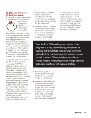 WGroup 15
The role of the CIO is no longer an operator but an
integrator. It is about how well they partner with the
business. CIO’s must lead company-wide innovation
and understand how technology can increase revenue
for their business. CIOs must behave more like a
venture capitalist to embrace pace of change and align
technology investment with business strategy.
#5 New Definition of
IT Business Value
A big shift is underway in how
IT performance is measured.
How should
a company
measure IT’s
value in this
new world?
When IT ran the data center,
built or implemented most of
the applications, maintained
those applications and
provided tech support, its
key performance measures
were necessarily about cost
and efficiency: How well is
IT delivering cost-effective
services to the company?
Those were measures of IT
operational performance.
Going forward, those won’t
be the most important
measures of IT. After
getting huge amounts of
the IT infrastructure out
of its data centers and off
the company’s books, IT’s
performance will require a
whole different set of metrics.
In short, IT’s value must
shift to delivering business
impact to the organization.
Success of IT and business
services will be based on
“business outcomes” and
not only operational (e.g.,
effectiveness, responsiveness,
performance) and
financial metrics (e.g., cost
reduction). For example:
■■ How did the IT function
enable exploratory
investment in IT that
resulted in new products
or competitive advantage
for the business?
■■ How quickly did IT enable
the company to revamp
its business processes to
react to ever-changing
market conditions and
execute its strategy?
■■ How quickly did IT
enable the company to
transform its business
model (if necessary)?
■■ How well did IT help the
company capitalize on
the billowing amounts of
digital data that courses
through its information
systems, i.e., how well
did it help knowledge
workers make better
decisions using big data?
In short, the IT function
must embark on its own
transformation. IT must
redefine the business value
it delivers to the company—
from one of cost savings
and operational efficiency
to one of strategic value
and revenue growth.

 
