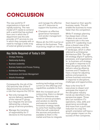 16 ReThink IT
The new world for IT
organizations is here and
rapidly evolving. The new
model of IT needs to contend
with a world that has evolved
from one in which the IT
department was the sole
provider of IT services to one
in which they compete with or
need to manage a wide array
of external global providers.
Consequently, the job of the
CIO (and the role of the IT
department) has evolved into
a role that requires the CIO to:
■■ Not only manage the
service delivery capabilities
of the internal IT group,
but integrate the services
delivered by a diverse
group of service providers,
■■ Manage the transition
of responsibility for IT
decisions to the business
and manage the effective
use of IT resources to
support the business, and
■■ Champion an effective
governance framework
and vendor management
capability.
Above all, the CIO must be an
advisor to the business. They
must bring insight on new and
evolving technology and stay
current on the offerings and
capabilities available to them.
With the increased use of
outsourcing, there is a danger
for CIOs to become over
reliant on service providers
and vendors to identify
and execute innovation.
Innovation strategy needs
to come from leading edge
CIOs that will understand
the services and products
available to them in the
market and how to integrate
them based on their specific
business needs. This will
enable the business to move
faster than the competition.
While IT strategic planning
has always been critical,
it takes on an even more
important role in this new
world of IT. Leadership must
drive a shared view of the
current business, and the
IT landscape, which is often
referred to as Enterprise
Architecture (EA). The right
EA strategy aligns IT systems,
processes, and organizations
to to business unit strategy
and goals in response to to
these disruptive trends. EA
delivers value by allowing
business and IT leaders to
have a recipe for adjusting
policies and projects to
achieve business outcomes
in response to disruptions,
challenges and opportunities.
Now is the time for IT
executives to dissect and
anticipate the impact of
the disruptive industry
trends we identified in this
perspective paper. Those
who can transform IT’s
operations, roles, skills and
governance accordingly
and move from a pure cost
reduction to a top line
growth orientation will have a
much greater impact on the
success of their companies.
Key Skills Required of Today’s CIO
■■ Strategic Planning
■■ Relationship Building
■■ Business Leadership
■■ Business Systems and Process Thinking
■■ Architecture Planning
■■ Governance and Vendor Management
■■ Industry Knowledge
Conclusion
 