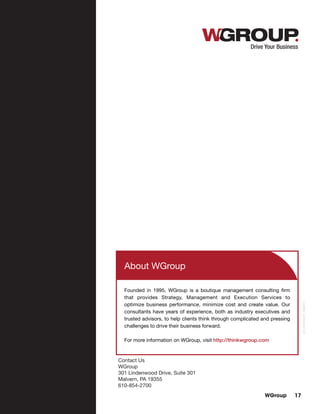 WGroup 17
About WGroup
Founded in 1995, WGroup is a boutique management consulting firm
that provides Strategy, Management and Execution Services to
optimize business performance, minimize cost and create value. Our
consultants have years of experience, both as industry executives and
trusted advisors, to help clients think through complicated and pressing
challenges to drive their business forward.
For more information on WGroup, visit http://thinkwgroup.com
Contact Us
WGroup
301 Lindenwood Drive, Suite 301
Malvern, PA 19355
610-854-2700
013_ReThinkIT_080213
 