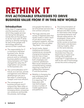 2 ReThink IT
Introduction
CIOs, their IT organizations,
and the business units to
which they supply services
are facing five disruptive
trends that are forcing them
to do far more with IT while
owning or directly managing
far less of the people and
technology delivering
service to their customers:
■■ The responsibility for IT
is moving to individual
business units. Across
all industries, easy to
procure and run software,
business platforms and the
consumerization of IT have
changed the value the IT
organization can provide
to the business unit.
■■ The commoditization of IT.
Cloud, as-a-service, remote
management and offshore
development are just a
few ways IT is becoming
cheaper and more efficient.
■■ The convergence of
business process and IT
outsourcing. New utility or
platform-based models are
emerging where companies
can outsource and bundle
the process, technology,
and people that deliver a
set of business services into
one contract and price.
■■ The huge volumes and
variety of digitized data that
reside inside or within reach
of just about every large
company’s systems, and the
need to turn this so-called
“Big Data” into insights.
■■ Social media, digital
marketing and content
marketing are constantly
changing and growing,
and are now a major
influence on sales, and
both employee and
customer satisfaction.
New social networks are
constantly being created,
requiring a new form of
collaboration between
IT and the business.
■■ Mobility is changing the
way employees work
and customers buy.
It is requiring IT to
keep pace with
new technologies
across a number of
mobile applications
and platforms.
■■ The Consumerization of
IT offers more powerful
devices and 24x7 access
to information that change
purchasing behavior and
elevate expectations. As
employees, these same
consumers demand
similar access to business
information and decision-
making insights, often
on the same devices.
A review of these trends
illustrates how they are
beginning to impact and
change the traditional
corporate IT organization as
well as the role of technology
across the entire enterprise.
ReThink ITFive Actionable Strategies to Drive
Business Value from IT in this New World
 