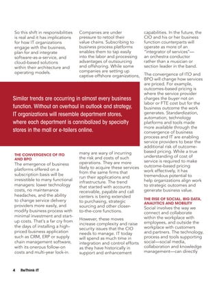 4 ReThink IT
So this shift in responsibilities
is real and it has implications
for how IT organizations
engage with the business,
plan for and integrate
software-as-a-service, and
cloud-based solutions
within their architecture and
operating models.
The Convergence of ITO
and BPO
The emergence of business
platforms offered on a
subscription basis will be
irresistible to many functional
managers: lower technology
costs, no maintenance
headaches, and the ability
to change service delivery
providers more easily, and
modify business process with
minimal investment and start-
up costs. That’s a far cry from
the days of installing a high-
priced business application
such as CRM, ERP or supply
chain management software,
with its onerous follow-on
costs and multi-year lock-in.
Companies are under
pressure to retool their
value chains. Subscribing to
business process platforms
enables them to tap easily
into the labor and processing
advantages of outsourcing
and offshoring. While some
companies are setting up
captive offshore organizations,
many are wary of incurring
the risk and costs of such
operations. They are more
likely to acquire these services
from the same firms that
run their applications and
infrastructure. The trend
that started with accounts
receivable, payable and call
centers is being extended
to purchasing, strategic
sourcing and other closer-
to-the-core functions.
However, these moves
increase complexity and raise
security issues that the CIO
needs to manage. IT today
will spend as much time in
integration and control efforts
as they have historically in
support and enhancement
capabilities. In the future, the
CIO and his or her business
function counterparts will
operate as more of an
“integrator of services”—
an orchestra conductor
rather than a musician or
section leader in the band.
The convergence of ITO and
BPO will change how services
are priced. For example,
outcomes-based pricing is
where the service provider
charges the buyer not on
labor or FTE cost but for the
business outcome the work
generates. Standardization,
automation, technology
platforms and tools made
more available through the
convergence of business
process and IT are enabling
service providers to bear the
additional risk of outcome-
based pricing. While a true
understanding of cost of
service is required to make
outcome-based pricing
work effectively, it has
tremendous potential to
help organizations align work
to strategic outcomes and
generate business value.
The Rise of Social, Big Data,
Analytics and Mobility
Social involves the way we
connect and collaborate
within the workplace with
employees, and outside the
workplace with customers
and partners. The technology,
process and tools supporting
social—social media,
collaboration and knowledge
management—can directly
Similar trends are occurring in almost every business
function. Without an overhaul in outlook and strategy,
IT organizations will resemble department stores,
where each department is cannibalized by specialty
stores in the mall or e-tailers online.
 
