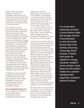 It is not just about
outsourcing, but about
a service delivery model
that leverages all forms
of sourcing based
on what will provide
the best value to the
business (insourcing,
outsourcing, shared
services). IT leaders
must master the
capability to manage
and govern multiple IT
service providers, cloud-
based and other delivery
models into a coherent
operating model
supporting a company’s
business functions.
WGroup 5
impact sales, recruiting,
customer satisfaction,
employee satisfaction and
work productivity. Combined,
social, big data, analytics and
mobility are creating unique
challenges and opportunities
for every industry.
For example, in large
consumer product and retail
companies today, marketing
executives must quickly
identify profitable customers
and send targeted promotions
to their smart phones while
they are out shopping. Supply
chain executives must rapidly
track flaws in manufacturing
and distribution processes.
These and hundreds of other
high-stakes decisions require
processing and analyzing
enormous amounts of
digital data. As companies
become more data-driven,
mobility is making everything
immediately actionable.
The mobile phone provides
immediate decision-making
capability through access to
intelligence and real-time data
collection from the field.
IT leaders must proactively
engage with the business
to ensure that social, big
data, analytics and mobility
strategies, projects and
governance processes
are aligned to overall
business strategy.
The Commoditization of IT
A new model of IT delivery
across applications,
infrastructure and IT
management has brought
significant economic
advantages. For example,
until recently, it was always
in the best interest of large
companies to build and own
the IT infrastructure that
supported the business. The
choice was limited: Either
run it in their facility or run it
at an outsourcer’s premises.
No matter which strategy
they chose, large companies
almost always owned or
leased the hardware and bore
the full cost of those assets.
Companies no longer need to
have any computer operations
on their premises, as they can
tap into Internet resources,
such as Cloud services. Today,
Infrastructure-as-a-service and
Platform-as-a-service products
allow companies to pay for
just what they use and acquire
needed capacity just-in-time.
No longer must they have
specialized capacity planning.
No longer do they need to
acquire technology in big,
capital-draining chunks and
burden their return on asset
calculations with long-term
depreciable assets. In some
cases, rather than continuing
to run their own data centers,
companies are outsourcing
their IT infrastructure to
reduce cost, increase flexibility
and gain service advantages.
But this doesn’t mean the CIO
can retire. In fact, companies
need CIOs more than ever—
yet in a much different role.
A robust IT service delivery
strategy and common
 