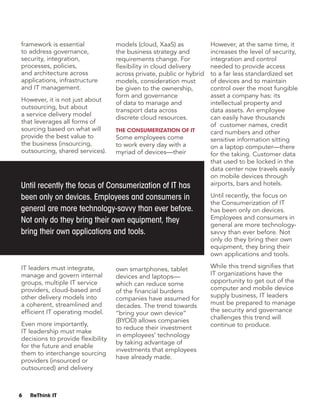 6 ReThink IT
framework is essential
to address governance,
security, integration,
processes, policies,
and architecture across
applications, infrastructure
and IT management.
However, it is not just about
outsourcing, but about
a service delivery model
that leverages all forms of
sourcing based on what will
provide the best value to
the business (insourcing,
outsourcing, shared services).
IT leaders must integrate,
manage and govern internal
groups, multiple IT service
providers, cloud-based and
other delivery models into
a coherent, streamlined and
efficient IT operating model.
Even more importantly,
IT leadership must make
decisions to provide flexibility
for the future and enable
them to interchange sourcing
providers (insourced or
outsourced) and delivery
models (cloud, XaaS) as
the business strategy and
requirements change. For
flexibility in cloud delivery
across private, public or hybrid
models, consideration must
be given to the ownership,
form and governance
of data to manage and
transport data across
discrete cloud resources.
The Consumerization of IT
Some employees come
to work every day with a
myriad of devices—their
own smartphones, tablet
devices and laptops—
which can reduce some
of the financial burdens
companies have assumed for
decades. The trend towards
“bring your own device”
(BYOD) allows companies
to reduce their investment
in employees’ technology
by taking advantage of
investments that employees
have already made.
However, at the same time, it
increases the level of security,
integration and control
needed to provide access
to a far less standardized set
of devices and to maintain
control over the most fungible
asset a company has: its
intellectual property and
data assets. An employee
can easily have thousands
of customer names, credit
card numbers and other
sensitive information sitting
on a laptop computer—there
for the taking. Customer data
that used to be locked in the
data center now travels easily
on mobile devices through
airports, bars and hotels.
Until recently, the focus on
the Consumerization of IT
has been only on devices.
Employees and consumers in
general are more technology-
savvy than ever before. Not
only do they bring their own
equipment, they bring their
own applications and tools.
While this trend signifies that
IT organizations have the
opportunity to get out of the
computer and mobile device
supply business, IT leaders
must be prepared to manage
the security and governance
challenges this trend will
continue to produce.
Until recently the focus of Consumerization of IT has
been only on devices. Employees and consumers in
general are more technology-savvy than ever before.
Not only do they bring their own equipment, they
bring their own applications and tools.
 