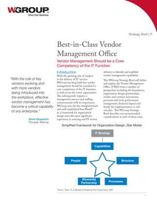 Drive Your Business
Best-in-Class Vendor
Management Office
Vendor Management Should be a Core
Competency of the IT Function
Strategy Brief | IT
1
Introduction
With the growing role of vendors
in the delivery of IT services
WGroup has long held that vendor
management should be considered a
core competency of the IT function,
as well across the entire organization.
This subsequently requires a
management process and staffing
commensurate with its importance.
WGroup uses the the straightforward
and well-established Star Model*
as a framework for organization
design and calls upon significant
experience in sourcing and IT service
delivery to identify and establish
vendor management capabilities.
This WGroup Strategy Brief will define
and explore the Vendor Management
Office (VMO) from a number of
perspectives including the foundation,
organization design, partnerships,
vendor and contract assessments,
processes and tools, performance
management, financial impact and
finally the implementation or roll-
out plan. This WGroup Strategy
Brief describes our recommended
considerations in each of these areas.
IT Strategy
Capabilities
People
(Rewards)
Partnership
Structure
Processes
Source: Kates, A., Galbraith, J. Designing Your Organization, 2007
Simplified Framework for Organization Design, Star Model
“With the role of key
vendors evolving and
with more vendors
being introduced into
the workplace, effective
vendor management has
become a critical capability
of any enterprise.”
Denis Desjardins
Principal, WGroup
 
