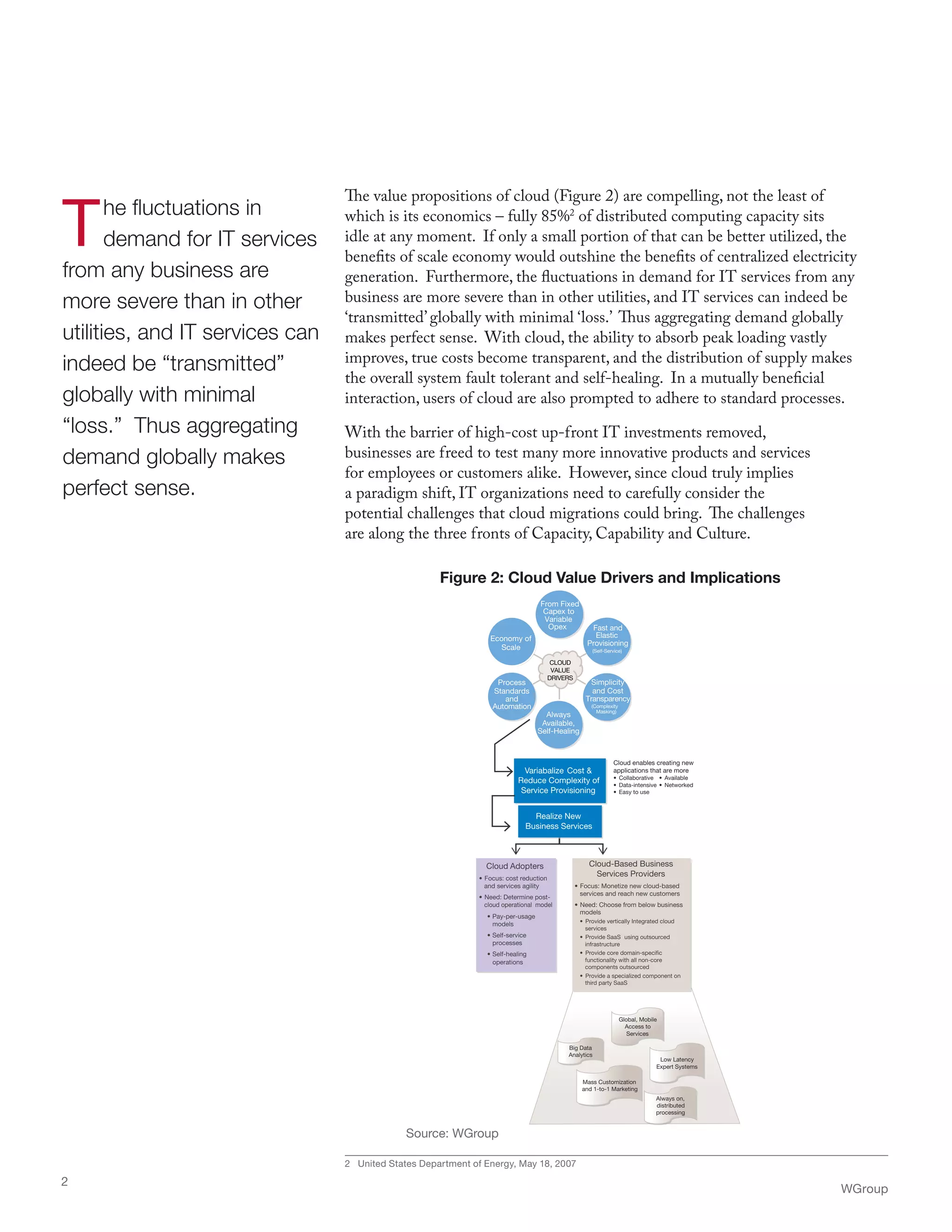 The fluctuations in
demand for IT services
from any business are
more severe than in other
utilities, and IT services can
indeed be “transmitted”
globally with minimal
“loss.” Thus aggregating
demand globally makes
perfect sense.
The value propositions of cloud (Figure 2) are compelling, not the least of
which is its economics – fully 85%2
of distributed computing capacity sits
idle at any moment. If only a small portion of that can be better utilized, the
benefits of scale economy would outshine the benefits of centralized electricity
generation. Furthermore, the fluctuations in demand for IT services from any
business are more severe than in other utilities, and IT services can indeed be
‘transmitted’ globally with minimal ‘loss.’ Thus aggregating demand globally
makes perfect sense. With cloud, the ability to absorb peak loading vastly
improves, true costs become transparent, and the distribution of supply makes
the overall system fault tolerant and self-healing. In a mutually beneficial
interaction, users of cloud are also prompted to adhere to standard processes.
With the barrier of high-cost up-front IT investments removed,
businesses are freed to test many more innovative products and services
for employees or customers alike. However, since cloud truly implies
a paradigm shift, IT organizations need to carefully consider the
potential challenges that cloud migrations could bring. The challenges
are along the three fronts of Capacity, Capability and Culture.
2 United States Department of Energy, May 18, 2007
WGroup
2
Realize New
Business Services
Variabalize Cost &
Reduce Complexity of
Service Provisioning
Cloud enables creating new
applications that are more
• Collaborative
• Data-intensive
• Available
• Networked
• Easy to use
Cloud Adopters
• Focus: cost reduction
and services agility
• Need: Determine post-
cloud operational model
• Pay-per-usage
models
• Self-service
processes
• Self-healing
operations
Mass Customization
and 1-to-1 Marketing
Big Data
Analytics
Low Latency
Expert Systems
Global, Mobile
Access to
Services
Always on,
distributed
processing
Cloud-Based Business
Services Providers
• Focus: Monetize new cloud-based
services and reach new customers
• Need: Choose from below business
models
• Provide vertically Integrated cloud
services
• Provide SaaS using outsourced
infrastructure
• Provide core domain-specific
functionality with all non-core
components outsourced
• Provide a specialized component on
third party SaaS
to
From Fixed
Capex
Variable
Opex Fast and
Elastic
Provisioning
(Self-Service)
Simplicity
and Cost
Transparency
(Complexity
Masking)
Always
Available,
Self-Healing
Process
Standards
and
Automation
Economy of
Scale
to
From Fixed
Capex
Variable
Opex Fast and
Elastic
Provisioning
(Self-Service)
Simplicity
and Cost
Transparency
(Complexity
Masking)
Always
Available,
Self-Healing
Process
Standards
and
Automation
Economy of
Scale
CLOUD
VALUE
DRIVERS
Figure 2: Cloud Value Drivers and Implications
Source: WGroup
 