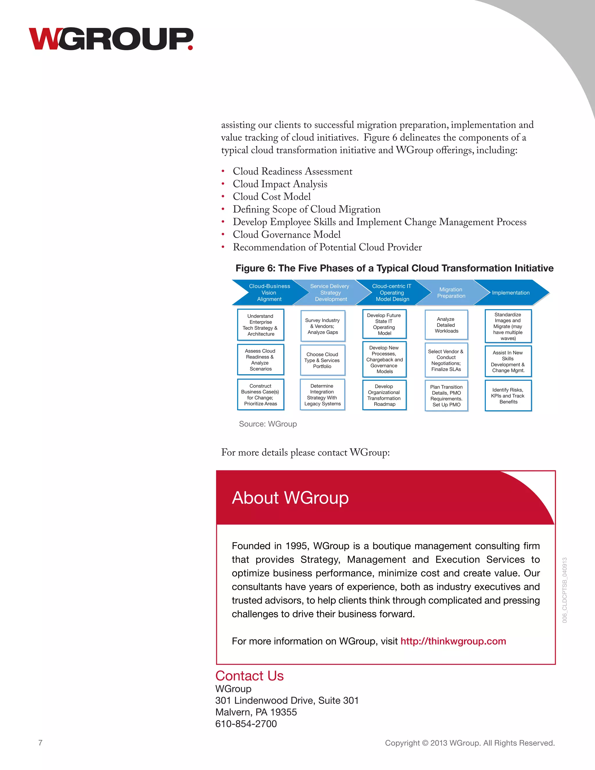 Contact Us
WGroup
301 Lindenwood Drive, Suite 301
Malvern, PA 19355
610-854-2700
Copyright © 2013 WGroup. All Rights Reserved.7
006_CLDCPTSB_040913
About WGroup
Founded in 1995, WGroup is a boutique management consulting firm
that provides Strategy, Management and Execution Services to
optimize business performance, minimize cost and create value. Our
consultants have years of experience, both as industry executives and
trusted advisors, to help clients think through complicated and pressing
challenges to drive their business forward.
For more information on WGroup, visit http://thinkwgroup.com
assisting our clients to successful migration preparation, implementation and
value tracking of cloud initiatives. Figure 6 delineates the components of a
typical cloud transformation initiative and WGroup offerings, including:
•	 Cloud Readiness Assessment
•	 Cloud Impact Analysis
•	 Cloud Cost Model
•	 Defining Scope of Cloud Migration
•	 Develop Employee Skills and Implement Change Management Process
•	 Cloud Governance Model
•	 Recommendation of Potential Cloud Provider
For more details please contact WGroup:
Develop New
Processes,
Chargeback and
Governance
Models
Develop Future
State IT
Operating
ledoM
Develop
Organizational
Transformation
Roadmap
Plan Transition
Details, PMO
Requirements.
Set Up PMO
Analyze
Detailed
Workloads
Select Vendor &
Conduct
Negotiations;
Finalize SLAs
Assess Cloud
Readiness &
Analyze
Scenarios
Construct
Business Case(s)
for Change;
Prioritize Areas
Understand
Enterprise
Tech Strategy &
Architecture
ssenisuB-duolC
Vision
Alignment
Service Delivery
Strategy
Development
Cloud-centric IT
Operating
Model Design
Migration
Preparation
Implementation
Determine
Integration
Strategy With
Legacy Systems
Survey Industry
& Vendors;
Analyze Gaps
Choose Cloud
Type & Services
oiloftroP
Standardize
Images and
Migrate (may
have multiple
waves)
Assist In New
Skills
Development &
.tmgMegnahC
Identify Risks,
KPIs and Track
Benefits
Figure 6: The Five Phases of a Typical Cloud Transformation Initiative
Source: WGroup
 
