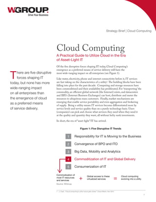 Of the five disruptive forces shaping IT today, Cloud Computing’s
emergence as a preferred means of service delivery will have the
most wide-ranging impact on all enterprises (see Figure 1).
Like water, electricity, phone and internet connectivity before it, IT services
are fast taking on the characteristics of a utility1
.The building blocks have been
falling into place for the past decade: Computing and storage resources have
been commoditized and their availability has proliferated. For ‘transporting’ the
commodity, an efficient global network (the Internet) exists, and datacenters
and IBX’s (Internet Business Exchanges) can host, distribute and meter the
resources to ubiquitous mass customers. Finally, market mechanisms are
emerging that enable service portability and even aggregation and brokering
of supply. Being a utility means IT services become differentiated more by
service levels and service quality than on a purely technology basis. Users
(companies) can pick and choose what services they need when they need it
at the quality and quantity they want, all without hefty sunk investments.
In short, the era of “asset-light” IT has arrived.
1 J. Clark, “Cloud computing’s utility future gets closer,” Cloud Watch, Nov 2012
Drive Your Business
Cloud Computing
A Practical Guide to Utilize Cloud in the Era
of Asset-Light IT
Strategy Brief | Cloud Computing
1
There are five disruptive
forces shaping IT
today, but none has more
wide-ranging impact
on all enterprises than
the emergence of cloud
as a preferred means
of service delivery.
Responsibility for IT is Moving to the Business
Convergence of BPO and ITO
Big Data, Mobility and Analytics
Commoditization of IT and Global Delivery
Consumerization of IT
1
2
3
4
5
Commodization of
most IT resources
and services
Global access to these
virtualized services
Cloud computing
evolving into a utility+ =
Figure 1: Five Disruptive IT Trends
Source: WGroup
 