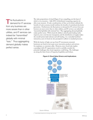 The fluctuations in
demand for IT services
from any business are
more severe than in other
utilities, and IT services can
indeed be “transmitted”
globally with minimal
“loss.” Thus aggregating
demand globally makes
perfect sense.
The value propositions of cloud (Figure 2) are compelling, not the least of
which is its economics – fully 85%2
of distributed computing capacity sits
idle at any moment. If only a small portion of that can be better utilized, the
benefits of scale economy would outshine the benefits of centralized electricity
generation. Furthermore, the fluctuations in demand for IT services from any
business are more severe than in other utilities, and IT services can indeed be
‘transmitted’ globally with minimal ‘loss.’ Thus aggregating demand globally
makes perfect sense. With cloud, the ability to absorb peak loading vastly
improves, true costs become transparent, and the distribution of supply makes
the overall system fault tolerant and self-healing. In a mutually beneficial
interaction, users of cloud are also prompted to adhere to standard processes.
With the barrier of high-cost up-front IT investments removed,
businesses are freed to test many more innovative products and services
for employees or customers alike. However, since cloud truly implies
a paradigm shift, IT organizations need to carefully consider the
potential challenges that cloud migrations could bring. The challenges
are along the three fronts of Capacity, Capability and Culture.
2 United States Department of Energy, May 18, 2007
WGroup
2
Realize New
Business Services
Variabalize Cost &
Reduce Complexity of
Service Provisioning
Cloud enables creating new
applications that are more
• Collaborative
• Data-intensive
• Available
• Networked
• Easy to use
Cloud Adopters
• Focus: cost reduction
and services agility
• Need: Determine post-
cloud operational model
• Pay-per-usage
models
• Self-service
processes
• Self-healing
operations
Mass Customization
and 1-to-1 Marketing
Big Data
Analytics
Low Latency
Expert Systems
Global, Mobile
Access to
Services
Always on,
distributed
processing
Cloud-Based Business
Services Providers
• Focus: Monetize new cloud-based
services and reach new customers
• Need: Choose from below business
models
• Provide vertically Integrated cloud
services
• Provide SaaS using outsourced
infrastructure
• Provide core domain-specific
functionality with all non-core
components outsourced
• Provide a specialized component on
third party SaaS
to
From Fixed
Capex
Variable
Opex Fast and
Elastic
Provisioning
(Self-Service)
Simplicity
and Cost
Transparency
(Complexity
Masking)
Always
Available,
Self-Healing
Process
Standards
and
Automation
Economy of
Scale
to
From Fixed
Capex
Variable
Opex Fast and
Elastic
Provisioning
(Self-Service)
Simplicity
and Cost
Transparency
(Complexity
Masking)
Always
Available,
Self-Healing
Process
Standards
and
Automation
Economy of
Scale
CLOUD
VALUE
DRIVERS
Figure 2: Cloud Value Drivers and Implications
Source: WGroup
 