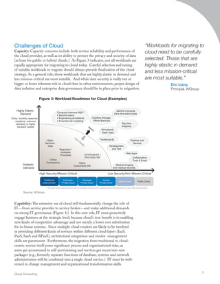 Challenges of Cloud
Capacity: Capacity concerns include both service reliability and performance of
the cloud provider, as well as its ability to protect the privacy and security of data
(at least for public or hybrid clouds.) As Figure 3 indicates, not all workloads are
equally appropriate for migrating to cloud today. Careful selection and tuning
of suitable workloads to migrate should always precede finalization of the cloud
strategy. As a general rule, those workloads that are highly elastic in demand and
less mission-critical are most suitable. And while data security is really not at
bigger or lesser inherent risk in cloud than in other environments, proper design of
data isolation and enterprise data governance should be in place prior to migration.
Capability: The extensive use of cloud will fundamentally change the role of
IT—from service provider to service broker—and make additional demands
on strong IT governance (Figure 4.) In this new role, IT must proactively
engage business at the strategic level, because cloud’s true benefit is in enabling
new kinds of competitive advantage and not merely a lower cost substitution
for in-house systems. Since multiple cloud vendors are likely to be involved
in providing different kinds of services within different cloud layers (IaaS,
PaaS, SaaS and BPaaS), architectural integration and vendor management
skills are paramount. Furthermore, the migration from traditional to cloud-
centric service itself poses significant process and organizational risks, as
users get accustomed to self-provisioning and services get recast into new
packages (e.g., formerly separate functions of database, systems and network
administration will be combined into a single cloud service.) IT must be well-
versed in change management and organizational transformation skills.
“Workloads for migrating to
cloud need to be carefully
selected. Those that are
highly elastic in demand
and less mission-critical
are most suitable.”
Eric Liang
Principal, WGroup
Cloud Computing
3
** Except those requiring full use of multiple cores and hi performance file systems or very high bandwidths
Web Apps
Compute-Intensive R&D**
• Bioinformatics
• Engineering simulations
• Financial risk modeling
Big Data
Analytics
Development
and Test
Desktop and
Devices
Collaboration
Tools & Email
Traditional BI
Medical Imaging
(not medical records)
Overflow Storage,
Offsite Backups
Generic Compute
(One time batch jobs)
(Virtualized)
SaaS Apps
Inelastic
Demand
Online
Transactions
(Unvirtualized )
Third Party SW
Highly
Customized SW
Regulated /
Auditable
Processes
Highly
Sensitive
Data
Highly Elastic
Demand
(Daily, monthly, seasonal
variations, unknown
demand, or highly
transient needs)
High Security/Mission Critical Low Security/Non-Mission Critical
Traditional
Data Centers
Enterprise
Private Cloud
Managed
Private Cloud
Hosted
Private Cloud
Hybrid Cloud Public Cloud
Less
Ready
Ready
Figure 3: Workload Readiness for Cloud (Examples)
Source: WGroup
 