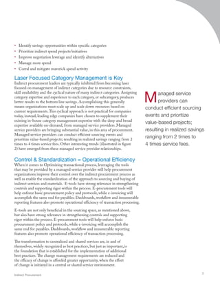 •	 Identify savings opportunities within specific categories
•	 Prioritize indirect spend projects/initiatives
•	 Improve negotiation leverage and identify alternatives
•	 Manage more spend
•	 Corral and mitigate maverick spend activity
Laser Focused Category Management is Key
Indirect procurement leaders are typically inhibited from becoming laser
focused on management of indirect categories due to resource constraints,
skill availability and the cyclical nature of many indirect categories. Assigning
category expertise and experience to each category, or subcategory, produces
better results to the bottom line savings. Accomplishing this generally
means organizations must scale up and scale down resources based on
current requirements.This cyclical approach is not practical for companies
today, instead, leading edge companies have chosen to supplement their
existing in-house category management expertise with the deep and broad
expertise available on-demand, from managed service providers. Managed
service providers are bringing substantial value, in this area of procurement.
Managed service providers can conduct efficient sourcing events and
prioritize value-based projects; resulting in realized savings ranging from 2
times to 4 times service fees. Other interesting trends (illustrated in figure
2) have emerged from these managed service provider relationships.
Control  Standardization = Operational Efficiency
When it comes to Optimizing transactional process, leveraging the tools
that may be provided by a managed service provider will help procurement
organizations improve their control over the indirect procurement process as
well as enable the standardization of the approach to sourcing and buying of
indirect services and materials. E-tools have strong relevance in strengthening
controls and supporting rigor within the process. E-procurement tools will
help enforce basic procurement policy and protocols, while e-invoicing will
accomplish the same end for payables. Dashboards, workflow and innumerable
reporting features also promote operational efficiency of transaction processing.
E-tools are not only beneficial in the sourcing space, as mentioned above,
but also have strong relevance in strengthening controls and supporting
rigor within the process. E-procurement tools will help enforce basic
procurement policy and protocols, while e-invoicing will accomplish the
same end for payables. Dashboards, workflow and innumerable reporting
features also promote operational efficiency of transaction processing.
The transformation to centralized and shared services are, in and of
themselves, widely recognized as best practices, but just as important, is
the foundation that is established for the implementation of additional
best practices.The change management requirements are reduced and
the efficacy of change is afforded greater opportunity, when the effort
of change is initiated in a central or shared service environment.
Indirect Procurement
3
Managed service
providers can
conduct efficient sourcing
events and prioritize
value-based projects;
resulting in realized savings
ranging from 2 times to
4 times service fees.
 