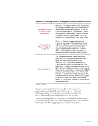 It’s also worth noting that there measurably positive impacts to
payables, treasury and audit from the deployment of e-tools and
the implementation of best practices, commonly associated with
best in class shared service organizations or service providers.
All of these strategies have to be evaluated on a capital vs. return and risk
vs. reward basis; that should be customized by organization.The illustration
below represents WGroups prospective, based on data gathered.
WGroup
4
Figure 2: 3 Emerging Trends in Managed Service Provider Relationships
Realized Savings
Contractually
Guaranteed
Managed service providers are not only signing
up for negotiated savings, but are furthermore
agreeing to contractual obligations to ensure
the actual realization of those savings. These
arrangements typically take the form of either
a variable outcome based pricing model or
discounts to an established fixed price model.
Provider led
Maverick Spend
Mitigation
Driven by their own guaranteed savings,
managed service providers have developed
extremely effective governance mechanisms
and rigorous process measures that drive
appropriate stakeholder behavior from the
client community to substantially reduce or
otherwise eliminate maverick spend activity.
Savings Velocity
The convergence of the rigorous sourcing
curriculum that managed service providers
bring and the continuing evolution of
analytical tools, create an environment for
the acceleration of committed savings. This
culminates in quicker paybacks periods, higher
ROI’s and more frequent cycles through spend.
Much like the gain-sharing mechanisms of BPO
providers, similar incentives exist in the client-
managed services relationship that opens the
door to velocity of savings. Financial managers
have also, in turn, used these unbudgeted
dollars to fund special projects or more capital
intensive ventures.
Source: WGroup
 