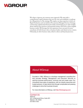 Contact Us
WGroup
301 Lindenwood Drive, Suite 301
Malvern, PA 19355
610-854-2700
Copyright © 2013 WGroup. All Rights Reserved.6
018_INDPCSB_111913
About WGroup
Founded in 1995, WGroup is a boutique management consulting firm
that provides Strategy, Management and Execution Services to
optimize business performance, minimize cost and create value. Our
consultants have years of experience, both as industry executives and
trusted advisors, to help clients think through complicated and pressing
challenges to drive their business forward.
For more information on WGroup, visit http://thinkwgroup.com
We adopt a vigorous, yet common sense approach. We start with a
comprehensive rapid evaluation that sets the tone and establishes a roadmap
for a Requisition-to-Pay strategy. We employ our deep expertise in both our
Rapid Evaluation and our Indirect Procurement Managed Services Strategy,
constructing sophisticated financial models and bringing up-to-date insights
about industry best practices and potential vendors and tools to drive tangible
business results. We leverage the rich experience from our pool of senior
consultants all with former roles as business leaders and shared service owners.
Ultimately, we drive business value, which is above and beyond processes.
 