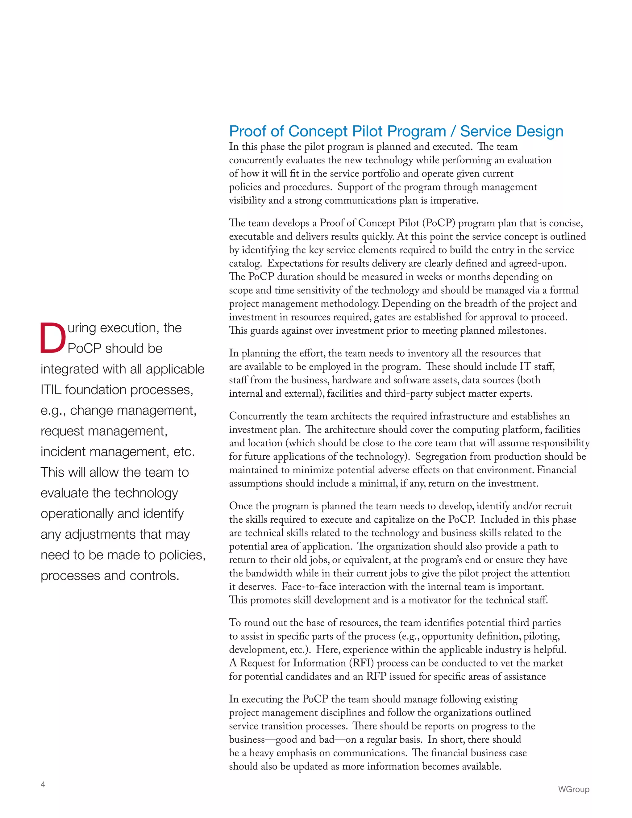 Proof of Concept Pilot Program / Service Design
In this phase the pilot program is planned and executed. The team
concurrently evaluates the new technology while performing an evaluation
of how it will fit in the service portfolio and operate given current
policies and procedures. Support of the program through management
visibility and a strong communications plan is imperative.
The team develops a Proof of Concept Pilot (PoCP) program plan that is concise,
executable and delivers results quickly. At this point the service concept is outlined
by identifying the key service elements required to build the entry in the service
catalog. Expectations for results delivery are clearly defined and agreed-upon.
The PoCP duration should be measured in weeks or months depending on
scope and time sensitivity of the technology and should be managed via a formal
project management methodology. Depending on the breadth of the project and
investment in resources required, gates are established for approval to proceed.
This guards against over investment prior to meeting planned milestones.
In planning the effort, the team needs to inventory all the resources that
are available to be employed in the program. These should include IT staff,
staff from the business, hardware and software assets, data sources (both
internal and external), facilities and third-party subject matter experts.
Concurrently the team architects the required infrastructure and establishes an
investment plan. The architecture should cover the computing platform, facilities
and location (which should be close to the core team that will assume responsibility
for future applications of the technology). Segregation from production should be
maintained to minimize potential adverse effects on that environment. Financial
assumptions should include a minimal, if any, return on the investment.
Once the program is planned the team needs to develop, identify and/or recruit
the skills required to execute and capitalize on the PoCP. Included in this phase
are technical skills related to the technology and business skills related to the
potential area of application. The organization should also provide a path to
return to their old jobs, or equivalent, at the program’s end or ensure they have
the bandwidth while in their current jobs to give the pilot project the attention
it deserves. Face-to-face interaction with the internal team is important.
This promotes skill development and is a motivator for the technical staff.
To round out the base of resources, the team identifies potential third parties
to assist in specific parts of the process (e.g., opportunity definition, piloting,
development, etc.). Here, experience within the applicable industry is helpful.
A Request for Information (RFI) process can be conducted to vet the market
for potential candidates and an RFP issued for specific areas of assistance
In executing the PoCP the team should manage following existing
project management disciplines and follow the organizations outlined
service transition processes. There should be reports on progress to the
business—good and bad—on a regular basis. In short, there should
be a heavy emphasis on communications. The financial business case
should also be updated as more information becomes available.
WGroup
4
During execution, the
PoCP should be
integrated with all applicable
ITIL foundation processes,
e.g., change management,
request management,
incident management, etc.
This will allow the team to
evaluate the technology
operationally and identify
any adjustments that may
need to be made to policies,
processes and controls.
 