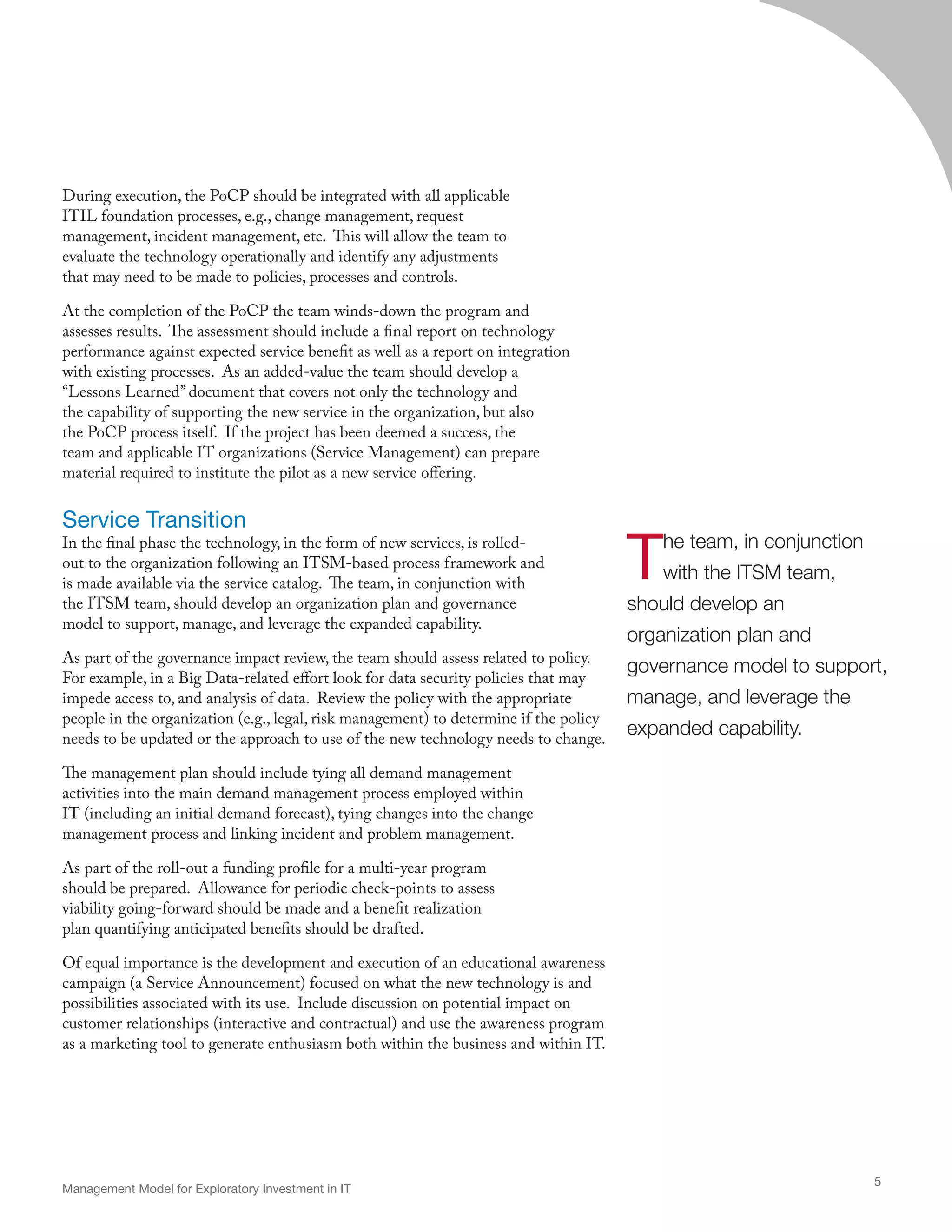During execution, the PoCP should be integrated with all applicable
ITIL foundation processes, e.g., change management, request
management, incident management, etc. This will allow the team to
evaluate the technology operationally and identify any adjustments
that may need to be made to policies, processes and controls.
At the completion of the PoCP the team winds-down the program and
assesses results. The assessment should include a final report on technology
performance against expected service benefit as well as a report on integration
with existing processes. As an added-value the team should develop a
“Lessons Learned” document that covers not only the technology and
the capability of supporting the new service in the organization, but also
the PoCP process itself. If the project has been deemed a success, the
team and applicable IT organizations (Service Management) can prepare
material required to institute the pilot as a new service offering.
Service Transition
In the final phase the technology, in the form of new services, is rolled-
out to the organization following an ITSM-based process framework and
is made available via the service catalog. The team, in conjunction with
the ITSM team, should develop an organization plan and governance
model to support, manage, and leverage the expanded capability.
As part of the governance impact review, the team should assess related to policy.
For example, in a Big Data-related effort look for data security policies that may
impede access to, and analysis of data. Review the policy with the appropriate
people in the organization (e.g., legal, risk management) to determine if the policy
needs to be updated or the approach to use of the new technology needs to change.
The management plan should include tying all demand management
activities into the main demand management process employed within
IT (including an initial demand forecast), tying changes into the change
management process and linking incident and problem management.
As part of the roll-out a funding profile for a multi-year program
should be prepared. Allowance for periodic check-points to assess
viability going-forward should be made and a benefit realization
plan quantifying anticipated benefits should be drafted.
Of equal importance is the development and execution of an educational awareness
campaign (a Service Announcement) focused on what the new technology is and
possibilities associated with its use. Include discussion on potential impact on
customer relationships (interactive and contractual) and use the awareness program
as a marketing tool to generate enthusiasm both within the business and within IT.
Management Model for Exploratory Investment in IT
5
The team, in conjunction
with the ITSM team,
should develop an
organization plan and
governance model to support,
manage, and leverage the
expanded capability.
 