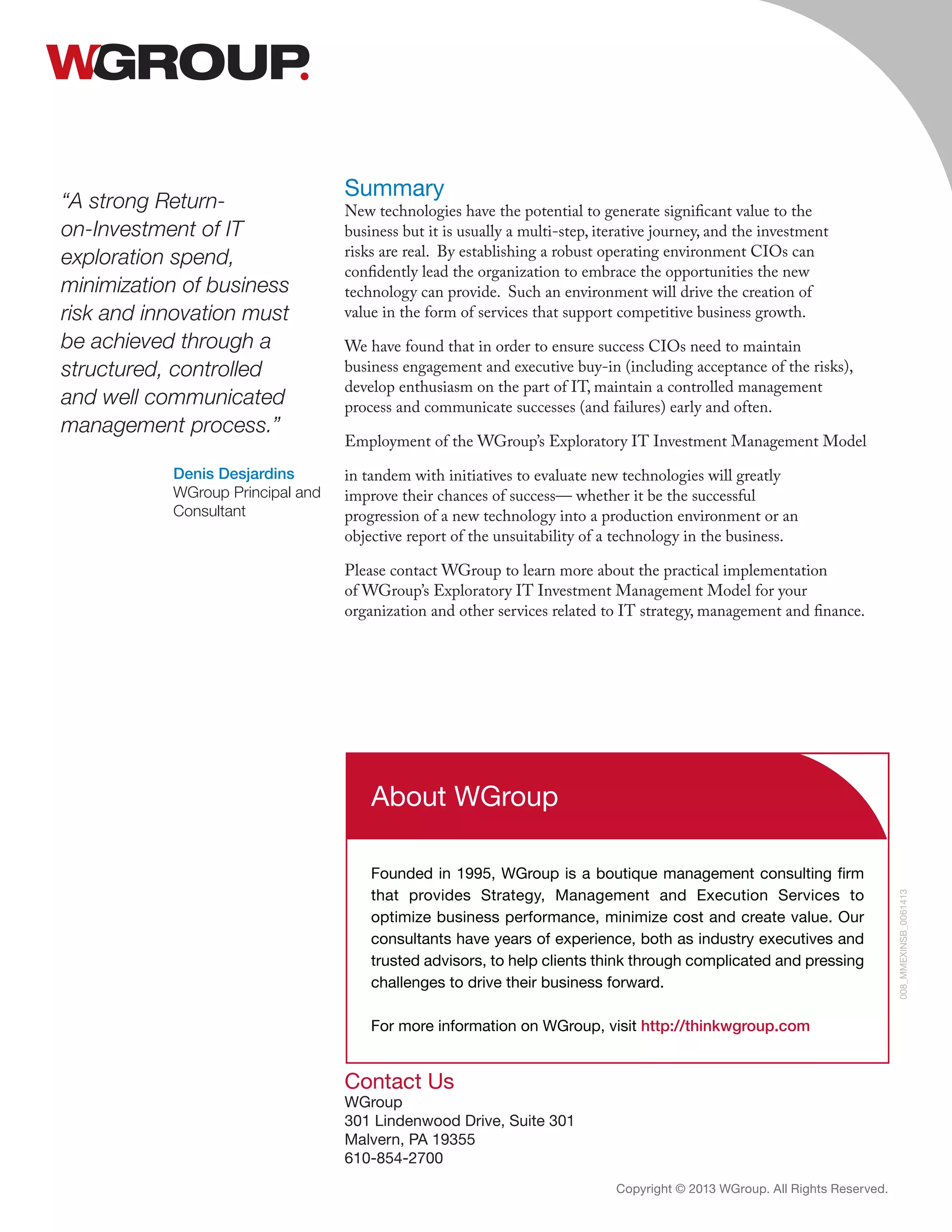 Contact Us
WGroup
301 Lindenwood Drive, Suite 301
Malvern, PA 19355
610-854-2700
Copyright © 2013 WGroup. All Rights Reserved.
008_MMEXINSB_0061413
About WGroup
Founded in 1995, WGroup is a boutique management consulting firm
that provides Strategy, Management and Execution Services to
optimize business performance, minimize cost and create value. Our
consultants have years of experience, both as industry executives and
trusted advisors, to help clients think through complicated and pressing
challenges to drive their business forward.
For more information on WGroup, visit http://thinkwgroup.com
“A strong Return-
on-Investment of IT
exploration spend,
minimization of business
risk and innovation must
be achieved through a
structured, controlled
and well communicated
management process.”
Denis Desjardins
WGroup Principal and
Consultant
Summary
New technologies have the potential to generate significant value to the
business but it is usually a multi-step, iterative journey, and the investment
risks are real. By establishing a robust operating environment CIOs can
confidently lead the organization to embrace the opportunities the new
technology can provide. Such an environment will drive the creation of
value in the form of services that support competitive business growth.
We have found that in order to ensure success CIOs need to maintain
business engagement and executive buy-in (including acceptance of the risks),
develop enthusiasm on the part of IT, maintain a controlled management
process and communicate successes (and failures) early and often.
Employment of the WGroup’s Exploratory IT Investment Management Model
in tandem with initiatives to evaluate new technologies will greatly
improve their chances of success— whether it be the successful
progression of a new technology into a production environment or an
objective report of the unsuitability of a technology in the business.
Please contact WGroup to learn more about the practical implementation
of WGroup’s Exploratory IT Investment Management Model for your
organization and other services related to IT strategy, management and finance.
 