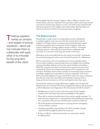 Treating suppliers
merely as vendors
– and targets of pricing
squeezes – alone will
not motivate them to
collaborate with each
other or to innovate
for the long term
benefit of the client.
The knowledge that the “strategic” supplier is able or willing to transfer is also
limited. Hence, when the corporations’ first generation major outsourcing contracts
came due for renewal, many opted to re-source and multi-source, fundamentally
altering the dynamics of the supplier-client relationships. But that brings new
risks; none the least of which is increased governance complexity.
The Balancing Act
Paradoxically, as mega-contacts are being broken up and re-distributed
to multiple suppliers, it does not mean that the ‘trusted advisor’ role for
suppliers is no longer relevant. Increasing outsourced productivity requires
increasing competition from among best-of-breed suppliers. But it also
requires collaboration.Treating suppliers merely as vendors – and targets
of pricing squeezes – alone will not motivate them to collaborate with
each other or to innovate for the long term benefit of the client.
Motivation can be structurally built into the system at two levels: mechanisms
for monitoring integrated services, and contractual incentives for collaboration.
End-to-end services, such as the standing up of a server, typically requires
the successful completion of provisioning actions by multiple teams including
security, networking, database, and of course system hardware and software.
What IT’s customers care about are that the end-to-end services, and service
catalog SLAs (Service Level Agreements) represent IT’s commitment to the
customers. Nowadays, however, those activities are increasingly being outsourced
to multiple suppliers each responsible for only one component of the service.
Their contractual obligations are governed by SLAs only at the service component
level.The net result can be that while each individual component SLA is
being met the end customers are still not receiving the service they expect.
To remedy the situation, the hand-offs between suppliers must be rigorously
defined in the form of formal CSFs (Cross-Supplier Procedures) each governed by
an OLA (Operation Level Agreement.) The best practices for OLAs include 1:
•	 Detailed process steps for end-to-end services must first be mapped,
complete with ‘swim lanes’ (roles and responsibilities) of the players
•	 There will be numerous handoff points, but not all are equally important. To
reduce resource requirements to a practical level, the handoff points lying along
the critical paths of the processes should be given priority for definition
•	 The CSFs should be formulated prior to sourcing decisions and signing
of service delivery contracts
•	 Overall accountability of performing to the OLAs should be retained
within IT; CSF oversight should not be outsourced
•	 If there are OLAs to which internal teams are a party, those should
be addressed first
WGroup
2
 