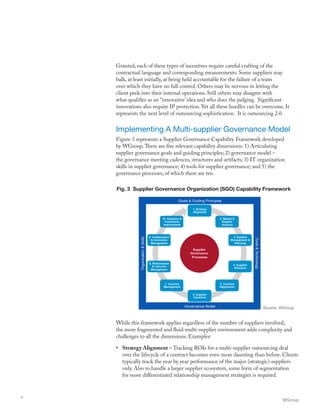 Granted, each of these types of incentives require careful crafting of the
contractual language and corresponding measurements. Some suppliers may
balk, at least initially, at being held accountable for the failure of a team
over which they have no full control. Others may be nervous in letting the
client peek into their internal operations. Still others may disagree with
what qualifies as an “innovative’ idea and who does the judging. Significant
innovations also require IP protection. Yet all these hurdles can be overcome. It
represents the next level of outsourcing sophistication. It is outsourcing 2.0.
Implementing A Multi-supplier Governance Model
Figure 3 represents a Supplier Governance Capability Framework developed
by WGroup.There are five relevant capability dimensions: 1) Articulating
supplier governance goals and guiding principles; 2) governance model –
the governance meeting cadences, structures and artifacts; 3) IT organization
skills in supplier governance; 4) tools for supplier governance; and 5) the
governance processes, of which there are ten.
While this framework applies regardless of the number of suppliers involved,
the more fragmented and fluid multi-supplier environment adds complexity and
challenges to all the dimensions. Examples:
•	 Strategy Alignment – Tracking ROIs for a multi-supplier outsourcing deal
over the lifecycle of a contract becomes even more daunting than before. Clients
typically track the year by year performance of the major (strategic) suppliers
only. Also to handle a larger supplier ecosystem, some form of segmentation
for more differentiated relationship management strategies is required.
WGroup
4
Fig. 3 Supplier Governance Organization (SGO) Capability Framework
Source: WGroup
 