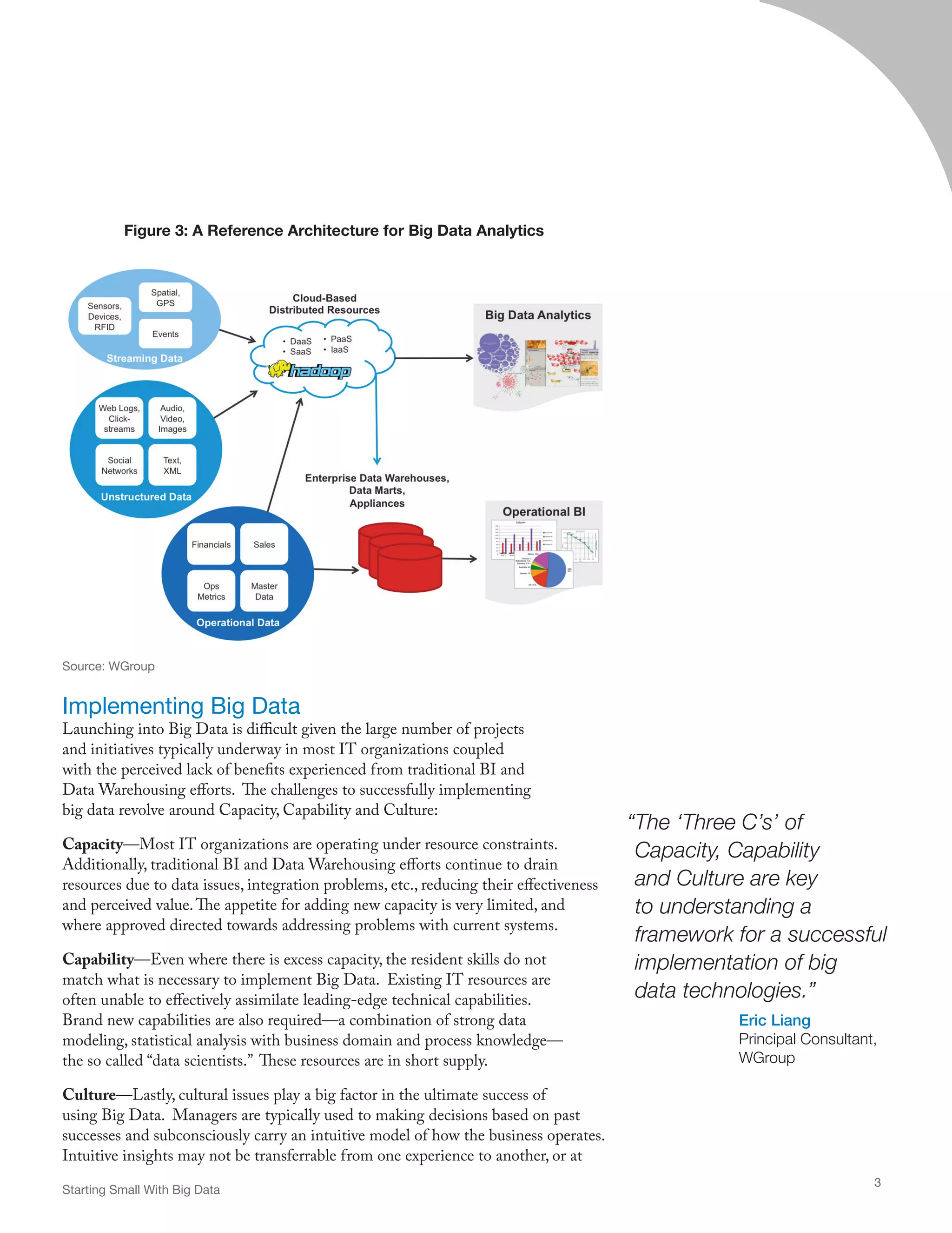 Implementing Big Data
Launching into Big Data is difficult given the large number of projects
and initiatives typically underway in most IT organizations coupled
with the perceived lack of benefits experienced from traditional BI and
Data Warehousing efforts. The challenges to successfully implementing
big data revolve around Capacity, Capability and Culture:
Capacity—Most IT organizations are operating under resource constraints.
Additionally, traditional BI and Data Warehousing efforts continue to drain
resources due to data issues, integration problems, etc., reducing their effectiveness
and perceived value.The appetite for adding new capacity is very limited, and
where approved directed towards addressing problems with current systems.
Capability—Even where there is excess capacity, the resident skills do not
match what is necessary to implement Big Data. Existing IT resources are
often unable to effectively assimilate leading-edge technical capabilities.
Brand new capabilities are also required—a combination of strong data
modeling, statistical analysis with business domain and process knowledge—
the so called “data scientists.” These resources are in short supply.
Culture—Lastly, cultural issues play a big factor in the ultimate success of
using Big Data. Managers are typically used to making decisions based on past
successes and subconsciously carry an intuitive model of how the business operates.
Intuitive insights may not be transferrable from one experience to another, or at
“The ‘Three C’s’ of
Capacity, Capability
and Culture are key
to understanding a
framework for a successful
implementation of big
data technologies.”
Eric Liang
Principal Consultant,
WGroup
Starting Small With Big Data
3
Figure 3: A Reference Architecture for Big Data Analytics
Source: WGroup
 