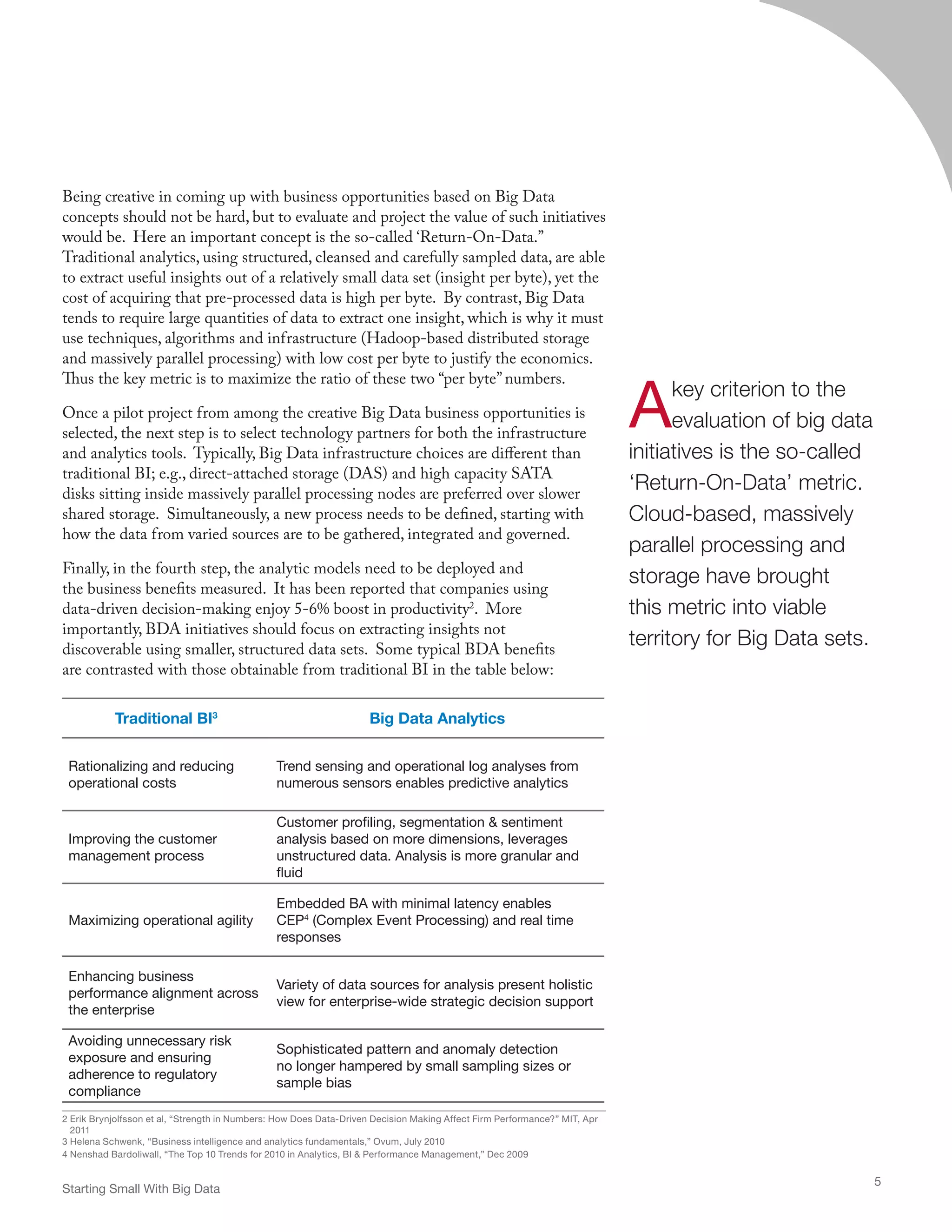 Traditional BI3
Big Data Analytics
Rationalizing and reducing
operational costs
Trend sensing and operational log analyses from
numerous sensors enables predictive analytics
Improving the customer
management process
Customer profiling, segmentation  sentiment
analysis based on more dimensions, leverages
unstructured data. Analysis is more granular and
fluid
Maximizing operational agility
Embedded BA with minimal latency enables
CEP4
(Complex Event Processing) and real time
responses
Enhancing business
performance alignment across
the enterprise
Variety of data sources for analysis present holistic
view for enterprise-wide strategic decision support
Avoiding unnecessary risk
exposure and ensuring
adherence to regulatory
compliance
Sophisticated pattern and anomaly detection
no longer hampered by small sampling sizes or
sample bias
3 Helena Schwenk, “Business intelligence and analytics fundamentals,” Ovum, July 2010
4 Nenshad Bardoliwall, “The Top 10 Trends for 2010 in Analytics, BI  Performance Management,” Dec 2009
Being creative in coming up with business opportunities based on Big Data
concepts should not be hard, but to evaluate and project the value of such initiatives
would be. Here an important concept is the so-called ‘Return-On-Data.”
Traditional analytics, using structured, cleansed and carefully sampled data, are able
to extract useful insights out of a relatively small data set (insight per byte), yet the
cost of acquiring that pre-processed data is high per byte. By contrast, Big Data
tends to require large quantities of data to extract one insight, which is why it must
use techniques, algorithms and infrastructure (Hadoop-based distributed storage
and massively parallel processing) with low cost per byte to justify the economics.
Thus the key metric is to maximize the ratio of these two “per byte” numbers.
Once a pilot project from among the creative Big Data business opportunities is
selected, the next step is to select technology partners for both the infrastructure
and analytics tools. Typically, Big Data infrastructure choices are different than
traditional BI; e.g., direct-attached storage (DAS) and high capacity SATA
disks sitting inside massively parallel processing nodes are preferred over slower
shared storage. Simultaneously, a new process needs to be defined, starting with
how the data from varied sources are to be gathered, integrated and governed.
Finally, in the fourth step, the analytic models need to be deployed and
the business benefits measured. It has been reported that companies using
data-driven decision-making enjoy 5-6% boost in productivity2
. More
importantly, BDA initiatives should focus on extracting insights not
discoverable using smaller, structured data sets. Some typical BDA benefits
are contrasted with those obtainable from traditional BI in the table below:
2 Erik Brynjolfsson et al, “Strength in Numbers: How Does Data-Driven Decision Making Affect Firm Performance?” MIT, Apr
2011
Starting Small With Big Data
5
Akey criterion to the
evaluation of big data
initiatives is the so-called
‘Return-On-Data’ metric.
Cloud-based, massively
parallel processing and
storage have brought
this metric into viable
territory for Big Data sets.
 