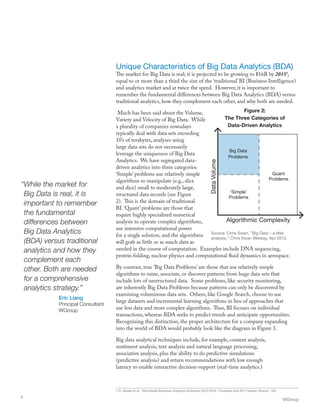 “While the market for
Big Data is real, it is
important to remember
the fundamental
differences between
Big Data Analytics
(BDA) versus traditional
analytics and how they
complement each
other. Both are needed
for a comprehensive
analytics strategy.”
Eric Liang
Principal Consultant
WGroup
Unique Characteristics of Big Data Analytics (BDA)
The market for Big Data is real; it is projected to be growing to $16B by 20151
,
equal to or more than a third the size of the ‘traditional’ BI (Business Intelligence)
and analytics market and at twice the speed. However, it is important to
remember the fundamental differences between Big Data Analytics (BDA) versus
traditional analytics, how they complement each other, and why both are needed.
Much has been said about the Volume,
Variety and Velocity of Big Data. While
a plurality of companies nowadays
typically deal with data sets exceeding
10’s of terabytes, analyses using
large data sets do not necessarily
leverage the uniqueness of Big Data
Analytics. We have segregated data-
driven analytics into three categories:
‘Simple’ problems use relatively simple
algorithms to manipulate (e.g., slice
and dice) small to moderately large,
structured data records (see Figure
2). This is the domain of traditional
BI. ‘Quant’ problems are those that
require highly specialized numerical
analysis to operate complex algorithms,
use intensive computational power
for a single solution, and the algorithms
will grab as little or as much data as
needed in the course of computation. Examples include DNA sequencing,
protein folding, nuclear physics and computational fluid dynamics in aerospace.
By contrast, true ‘Big Data Problems’ are those that use relatively simple
algorithms to mine, associate, or discover patterns from huge data sets that
include lots of unstructured data. Some problems, like security monitoring,
are inherently Big Data Problems because patterns can only be discovered by
examining voluminous data sets. Others, like Google Search, choose to use
large datasets and incremental learning algorithms in lieu of approaches that
use less data and more complex algorithms. Thus, BI focuses on individual
transactions, whereas BDA seeks to predict trends and anticipate opportunities.
Recognizing this distinction, the proper architecture for a company expanding
into the world of BDA would probably look like the diagram in Figure 3.
Big data analytical techniques include, for example, content analysis,
sentiment analysis, text analysis and natural language processing,
associative analysis, plus the ability to do predictive simulations
(predictive analysis) and return recommendations with low enough
latency to enable interactive decision-support (real-time analytics.)
1 D. Vesset et al, “Worldwide Business Analytics Software 2012-2016 – Forecast and 2011 Vendor Shares”, IDC
WGroup
2
Big Data
Problems
‘Simple’
Problems
Quant
Problems
Algorithmic Complexity
DataVolume
Figure 2:
The Three Categories of
Data-Driven Analytics
Source: Chris Swan, ”Big Data – a little
analysis,” Chris Swan Weblog, Apr 2012.
 