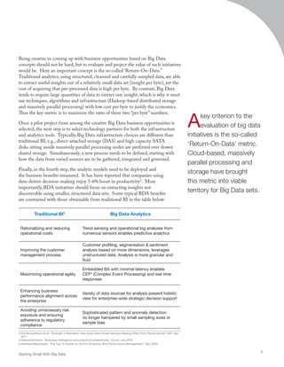 Traditional BI3
Big Data Analytics
Rationalizing and reducing
operational costs
Trend sensing and operational log analyses from
numerous sensors enables predictive analytics
Improving the customer
management process
Customer profiling, segmentation  sentiment
analysis based on more dimensions, leverages
unstructured data. Analysis is more granular and
fluid
Maximizing operational agility
Embedded BA with minimal latency enables
CEP4
(Complex Event Processing) and real time
responses
Enhancing business
performance alignment across
the enterprise
Variety of data sources for analysis present holistic
view for enterprise-wide strategic decision support
Avoiding unnecessary risk
exposure and ensuring
adherence to regulatory
compliance
Sophisticated pattern and anomaly detection
no longer hampered by small sampling sizes or
sample bias
3 Helena Schwenk, “Business intelligence and analytics fundamentals,” Ovum, July 2010
4 Nenshad Bardoliwall, “The Top 10 Trends for 2010 in Analytics, BI  Performance Management,” Dec 2009
Being creative in coming up with business opportunities based on Big Data
concepts should not be hard, but to evaluate and project the value of such initiatives
would be. Here an important concept is the so-called ‘Return-On-Data.”
Traditional analytics, using structured, cleansed and carefully sampled data, are able
to extract useful insights out of a relatively small data set (insight per byte), yet the
cost of acquiring that pre-processed data is high per byte. By contrast, Big Data
tends to require large quantities of data to extract one insight, which is why it must
use techniques, algorithms and infrastructure (Hadoop-based distributed storage
and massively parallel processing) with low cost per byte to justify the economics.
Thus the key metric is to maximize the ratio of these two “per byte” numbers.
Once a pilot project from among the creative Big Data business opportunities is
selected, the next step is to select technology partners for both the infrastructure
and analytics tools. Typically, Big Data infrastructure choices are different than
traditional BI; e.g., direct-attached storage (DAS) and high capacity SATA
disks sitting inside massively parallel processing nodes are preferred over slower
shared storage. Simultaneously, a new process needs to be defined, starting with
how the data from varied sources are to be gathered, integrated and governed.
Finally, in the fourth step, the analytic models need to be deployed and
the business benefits measured. It has been reported that companies using
data-driven decision-making enjoy 5-6% boost in productivity2
. More
importantly, BDA initiatives should focus on extracting insights not
discoverable using smaller, structured data sets. Some typical BDA benefits
are contrasted with those obtainable from traditional BI in the table below:
2 Erik Brynjolfsson et al, “Strength in Numbers: How Does Data-Driven Decision Making Affect Firm Performance?” MIT, Apr
2011
Starting Small With Big Data
5
Akey criterion to the
evaluation of big data
initiatives is the so-called
‘Return-On-Data’ metric.
Cloud-based, massively
parallel processing and
storage have brought
this metric into viable
territory for Big Data sets.
 