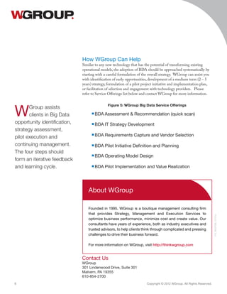 How WGroup Can Help
Similar to any new technology that has the potential of transforming existing
operational models, the adoption of BDA should be approached systematically by
starting with a careful formulation of the overall strategy. WGroup can assist you
with identification of early opportunities, development of a medium term (2 – 5
years) strategy, formulation of a pilot project initiative and implementation plan,
or facilitation of selection and engagement with technology providers. Please
refer to Service Offerings list below and contact WGroup for more information.
Contact Us
WGroup
301 Lindenwood Drive, Suite 301
Malvern, PA 19355
610-854-2700
Copyright © 2012 WGroup. All Rights Reserved.6
015_BGDTSB_121312
About WGroup
Founded in 1995, WGroup is a boutique management consulting firm
that provides Strategy, Management and Execution Services to
optimize business performance, minimize cost and create value. Our
consultants have years of experience, both as industry executives and
trusted advisors, to help clients think through complicated and pressing
challenges to drive their business forward.
For more information on WGroup, visit http://thinkwgroup.com
Figure 5: WGroup Big Data Service Offerings
■ BDA Pilot Initiative Definition and Planning
■ BDA Operating Model Design
■ BDA Requirements Capture and Vendor Selection
■ BDA IT Strategy Development
■ BDA Assessment  Recommendation (quick scan)
■ BDA Pilot Implementation and Value Realization
WGroup assists
clients in Big Data
opportunity identification,
strategy assessment,
pilot execution and
continuing management.
The four steps should
form an iterative feedback
and learning cycle.
 