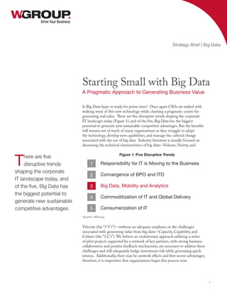 Is Big Data hype or ready for prime time? Once again CIOs are tasked with
making sense of this new technology while charting a pragmatic course for
generating real value. There are five disruptive trends shaping the corporate
IT landscape today (Figure 1), and of the five, Big Data has the biggest
potential to generate new sustainable competitive advantages. But the benefits
will remain out of reach of many organizations as they struggle to adopt
the technology, develop new capabilities, and manage the cultural change
associated with the use of big data. Industry literature is usually focused on
discussing the technical characteristics of big data—Volume, Variety, and
Velocity (the “3 V’s”)—without an adequate emphasis on the challenges
associated with generating value from big data—Capacity, Capability, and
Culture (the “3 C’s”). We believe an evolutionary approach utilizing a series
of pilot projects supported by a network of key partners, with strong business
collaboration and positive feedback mechanisms, are necessary to address these
challenges and will adequately hedge investment risk while generating quick
returns. Additionally, there may be network effects and first mover advantages;
therefore, it is imperative that organizations begin this process now.
Drive Your Business
Starting Small with Big Data
A Pragmatic Approach to Generating Business Value
Strategy Brief | Big Data
1
There are five
disruptive trends
shaping the corporate
IT landscape today, and
of the five, Big Data has
the biggest potential to
generate new sustainable
competitive advantages.
Figure 1: Five Disruptive Trends
Responsibility for IT is Moving to the Business
Convergence of BPO and ITO
Big Data, Mobility and Analytics
Commoditization of IT and Global Delivery
Consumerization of IT
1
2
3
4
5
Source: WGroup
 