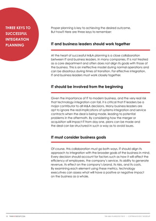 Proper planning is key to achieving the desired outcome.
But how? Here are three keys to remember:
IT and business leaders should work together
At the heart of successful M&A planning is a close collaboration
between IT and business leaders. In many companies, IT is not treated
as a core department and often does not align its goals with those of
the business. This is an ineffective model during normal operations and
can be disastrous during times of transition. For effective integration,
IT and business leaders must work closely together.
IT should be involved from the beginning
Given the importance of IT to modern business, and the very real risk
that technology integration can fail, it is critical that IT leaders be a
major contributor to all M&A decisions. Many business leaders are
apt to ignore the real implications of systems integration and service
contracts when the deal is being made, leading to potential
problems in the aftermath. By considering how the merger or
acquisition will impact IT from day one, plans can be made and
the deal can be structured in such a way as to avoid issues.
IT must consider business goals
Of course, this collaboration must go both ways. IT should align its
approach to integration with the broader goals of the business in mind.
Every decision should account for factors such as how it will affect the
efficiency of employees, the company’s service, its ability to generate
revenue, its effect on the company’s brand, its risks, and its costs.
By examining each element using these metrics, technology
executives can assess what will have a positive or negative impact
on the business as a whole.
Three Keys to
Successful
Integration
Planning
10 thinkwgroup.com The M&A Playbook for IT i COPYRIGHT © 2017 WGroup
 