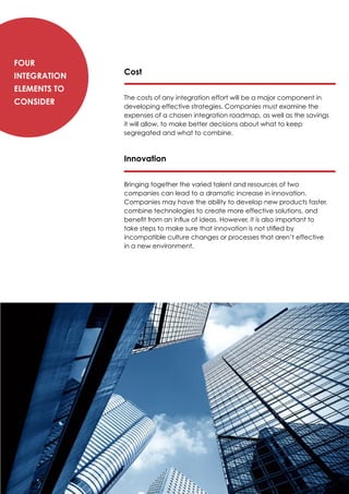 Cost
The costs of any integration effort will be a major component in
developing effective strategies. Companies must examine the
expenses of a chosen integration roadmap, as well as the savings
it will allow, to make better decisions about what to keep
segregated and what to combine.
Innovation
Bringing together the varied talent and resources of two
companies can lead to a dramatic increase in innovation.
Companies may have the ability to develop new products faster,
combine technologies to create more effective solutions, and
benefit from an influx of ideas. However, it is also important to
take steps to make sure that innovation is not stifled by
incompatible culture changes or processes that aren’t effective
in a new environment.
Four
Integration
Elements to
Consider
 