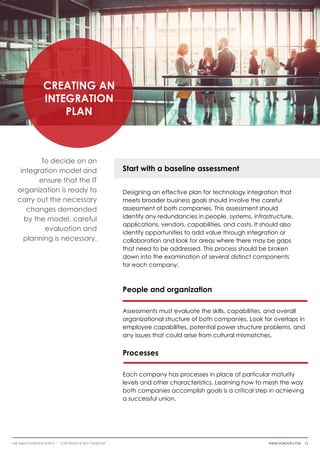 Creating an
Integration
Plan
To decide on an
integration model and
ensure that the IT
organization is ready to
carry out the necessary
changes demanded
by the model, careful
evaluation and
planning is necessary.
Start with a baseline assessment
Designing an effective plan for technology integration that
meets broader business goals should involve the careful
assessment of both companies. This assessment should
identify any redundancies in people, systems, infrastructure,
applications, vendors, capabilities, and costs. It should also
identify opportunities to add value through integration or
collaboration and look for areas where there may be gaps
that need to be addressed. This process should be broken
down into the examination of several distinct components
for each company:
People and organization
Assessments must evaluate the skills, capabilities, and overall
organizational structure of both companies. Look for overlaps in
employee capabilities, potential power structure problems, and
any issues that could arise from cultural mismatches.
Processes
Each company has processes in place of particular maturity
levels and other characteristics. Learning how to mesh the way
both companies accomplish goals is a critical step in achieving
a successful union.
thinkwgroup.com 13The M&A Playbook for IT i COPYRIGHT © 2017 WGroup
 