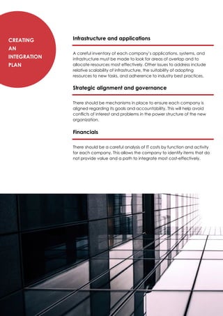 Infrastructure and applications
A careful inventory of each company’s applications, systems, and
infrastructure must be made to look for areas of overlap and to
allocate resources most effectively. Other issues to address include
relative scalability of infrastructure, the suitability of adopting
resources to new tasks, and adherence to industry best practices.
Strategic alignment and governance
There should be mechanisms in place to ensure each company is
aligned regarding its goals and accountability. This will help avoid
conflicts of interest and problems in the power structure of the new
organization.
Financials
There should be a careful analysis of IT costs by function and activity
for each company. This allows the company to identify items that do
not provide value and a path to integrate most cost-effectively.
Creating
an
Integration
Plan
 