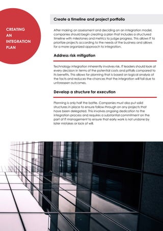 Create a timeline and project portfolio
After making an assessment and deciding on an integration model,
companies should begin creating a plan that includes a structured
timeline with milestones and metrics to judge progress. This allows IT to
prioritize projects according to the needs of the business and allows
for a more organized approach to integration.
Address risk mitigation
Technology integration inherently involves risk. IT leaders should look at
every decision in terms of the potential costs and pitfalls compared to
its benefits. This allows for planning that is based on logical analysis of
the facts and reduces the chances that the integration will fail due to
unforeseen outcomes.
Develop a structure for execution
Planning is only half the battle. Companies must also put solid
structures in place to ensure follow-through on any projects that
have been delegated. This involves ongoing dedication to the
integration process and requires a substantial commitment on the
part of IT management to ensure that early work is not undone by
later mistakes or lack of will.
Creating
an
Integration
Plan
 