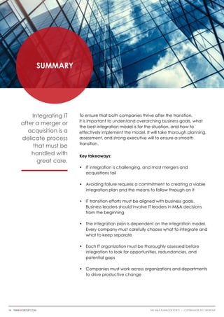 Summary
To ensure that both companies thrive after the transition,
it is important to understand overarching business goals, what
the best integration model is for the situation, and how to
effectively implement the model. It will take thorough planning,
assessment, and strong executive will to ensure a smooth
transition.
Key takeaways:
•	 IT integration is challenging, and most mergers and
	 acquisitions fail
•	 Avoiding failure requires a commitment to creating a viable 	
	 integration plan and the means to follow through on it
•	 IT transition efforts must be aligned with business goals.
	 Business leaders should involve IT leaders in M&A decisions 	
	 from the beginning
•	 The integration plan is dependent on the integration model. 	
	 Every company must carefully choose what to integrate and 	
	 what to keep separate
•	 Each IT organization must be thoroughly assessed before
	 integration to look for opportunities, redundancies, and
	 potential gaps
•	Companies must work across organizations and departments 	
	 to drive productive change
Integrating IT
after a merger or
acquisition is a
delicate process
that must be
handled with
great care.
16 thinkwgroup.com The M&A Playbook for IT i COPYRIGHT © 2017 WGroup
 